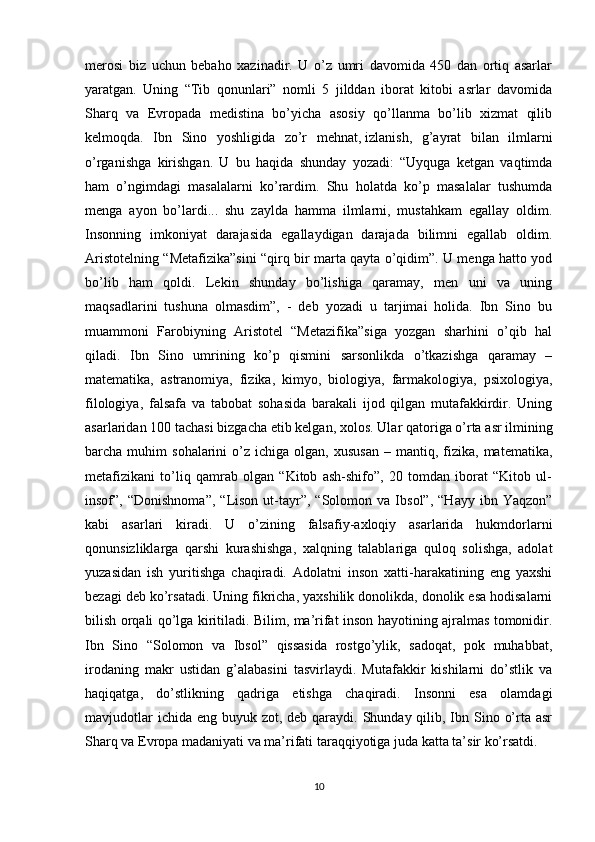 merosi   biz   uchun   bebaho   xazinadir.   U   o’z   umri   davomida   450   dan   ortiq   asarlar
yaratgan.   Uning   “Tib   qonunlari”   nomli   5   jilddan   iborat   kitobi   asrlar   davomida
Sharq   va   Evropada   medistina   bo’yicha   asosiy   qo’llanma   bo’lib   xizmat   qilib
kelmoqda.   Ibn   Sino   yoshligida   zo’r   mehnat,   izlanish ,   g’ayrat   bilan   ilmlarni
o’rganishga   kirishgan.   U   bu   haqida   shunday   yozadi:   “Uyquga   ketgan   vaqtimda
ham   o’ngimdagi   masalalarni   ko’rardim.   Shu   holatda   ko’p   masalalar   tushumda
menga   ayon   bo’lardi...   shu   zaylda   hamma   ilmlarni,   mustahkam   egallay   oldim.
Insonning   imkoniyat   darajasida   egallaydigan   darajada   bilimni   egallab   oldim.
Aristotelning “Metafizika”sini “qirq bir marta qayta o’qidim”. U menga hatto yod
bo’lib   ham   qoldi.   Lekin   shunday   bo’lishiga   qaramay,   men   uni   va   uning
maqsadlarini   tushuna   olmasdim”,   -   deb   yozadi   u   tarjimai   holida.   Ibn   Sino   bu
muammoni   Farobiyning   Aristotel   “Metazifika”siga   yozgan   sharhini   o’qib   hal
qiladi.   Ibn   Sino   umrining   ko’p   qismini   sarsonlikda   o’tkazishga   qaramay   –
matematika,   astranomiya,   fizika,   kimyo,   biologiya,   farmakologiya,   psixologiya,
filologiya,   falsafa   va   tabobat   sohasida   barakali   ijod   qilgan   mutafakkirdir.   Uning
asarlaridan 100 tachasi bizgacha etib kelgan, xolos.   Ular qatoriga o’rta asr ilmining
barcha  muhim   sohalarini   o’z   ichiga  olgan,  xususan   –  mantiq,  fizika,   matematika,
metafizikani   to’liq   qamrab   olgan   “Kitob   ash-shifo”,   20   tomdan   iborat   “Kitob   ul-
insof”,  “Donishnoma”,   “Lison   ut-tayr”,  “Solomon   va  Ibsol”,   “Hayy   ibn  Yaqzon”
kabi   asarlari   kiradi.   U   o’zining   falsafiy-axloqiy   asarlarida   hukmdorlarni
qonunsizliklarga   qarshi   kurashishga,   xalqning   talablariga   quloq   solishga,   adolat
yuzasidan   ish   yuritishga   chaqiradi.   Adolatni   inson   xatti-harakatining   eng   yaxshi
bezagi deb ko’rsatadi.  Uning fikricha, yaxshilik donolikda, donolik esa hodisalarni
bilish orqali qo’lga kiritiladi. Bilim, ma’rifat inson hayotining ajralmas tomonidir.
Ibn   Sino   “Solomon   va   Ibsol”   qissasida   rostgo’ylik,   sadoqat,   pok   muhabbat,
irodaning   makr   ustidan   g’alabasini   tasvirlaydi.   Mutafakkir   kishilarni   do’stlik   va
haqiqatga,   do’stlikning   qadriga   etishga   chaqiradi.   Insonni   esa   olamdagi
mavjudotlar  ichida  eng buyuk zot, deb qaraydi. Shunday qilib, Ibn Sino o’rta asr
Sharq va Evropa madaniyati va ma’rifati taraqqiyotiga juda katta ta’sir ko’rsatdi.
10 