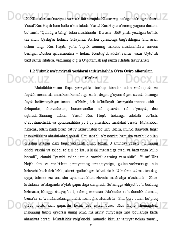 IX-XII asrlar ma’naviyati va ma’rifati rivojida XI asrning ko’zga ko’ringan shoiri
Yusuf Xos Hojib ham katta o’rin tutadi. Yusuf Xos Hojib o’zining yagona dostoni
bo’lmish   “Qutadg’u   bilig”   bilan   mashhurdir.   Bu   asar   1069   yilda   yozilgan   bo’lib,
uni   shoir   Qashg’ar   hokimi   Sulaymon   Asrlon   qoraxonga   bag’ishlagan.   Shu   asari
uchun   unga   Xos   Hojib,   ya’ni   buyuk   xonning   maxsus   maslahatchisi   unvoni
berilgan.   Doston   qahramonlari   –   hokim   Kuntug’di   adolat   ramzi,   vazir   Oyto’ldi
baxt ramzi sifatida, vazirning o’g’li O’gdulmish aql ramzi sifatida tasvirlanadi.
1.2  Yuksak ma'naviyatli yoshlarni tarbiyalashda O'rta Osiyo allomalari
fikrlari
Mutafakkir   inson   faqat   jamiyatda ,   boshqa   kishilar   bilan   muloqotda   va
foydali mehnatda chinakam kamolotga etadi, degan g’oyani ilgari suradi. Insonga
foyda   keltirmaydigan   inson   –   o’likdir,   deb   ta’kidlaydi.   Jamiyatda   mehnat   ahli   –
dehqonlar,   chorvadorlar,   hunarmandlar   hal   qiluvchi   rol   o’ynaydi,   deb
uqtiradi.   Shuning   uchun,   Yusuf   Xos   Hojib   hokimga   adolatli   bo’lish,
o’zboshimchalik  va  qonunsizlikka   yo’l  qo’ymaslikni  maslahat   beradi.   Mutafakkir
fikricha, odam kimligidan qat’iy nazar inston bo’lishi lozim, chunki dunyoda faqat
insoniylikkina abadul-abad qoladi. Shu sababli o’z nomini hamisha yaxshilik bilan
eslashni   istagan   kishi   faqat   yaxshilik   qilishi   lozim.   U   shunday   yozadi:   “Kimning
odobi yaxshi  va axloqi  to’g’ri  bo’lsa, u kishi  maqsadiga etadi  va baxt unga kulib
boqadi”,   chunki   “yaxshi   axloq   jamiki   yaxshiliklarning   zaminidir”.   Yusuf   Xos
Hojib   ilm   va   ma’rifatni   jamiyatning   taraqqiyotiga,   gullab-yashnashiga   olib
keluvchi kuch deb bilib, ularni egallashgan da’vat etadi. U kishini zulmat ichidagi
uyga,   bilimni   esa   ana   shu   uyni   nurafshon   etuvchi   mash’alga   o’xshatadi.     Shoir
kishilarni so’zlaganda o’ylab gapirishga chaqiradi. So’zingga ehtiyot bo’l, boshing
ketmasin,   tilingga   ehtiyoj   bo’l,   tishing   sinmasin.   Ma’nodor   so’z   donolik   alomati,
bema’ni   so’z   mahmadanagarchilik   axmoqlik   alomatidir.   Shu   bois   odam   ko’proq
quloq   solib,   kam   gapirishi   kerak   deb   aytadi.Yusuf   Xos   Xojib   shuningdek,
insonning   tashqi   qiyofasi   uning   ichki   ma’naviy   dunyosiga   mos   bo’lishiga   katta
ahamiyat   beradi.   Mutafakkir   yolg’onchi,   munofiq   kishilar   jamiyat   uchun   zararli,
11 