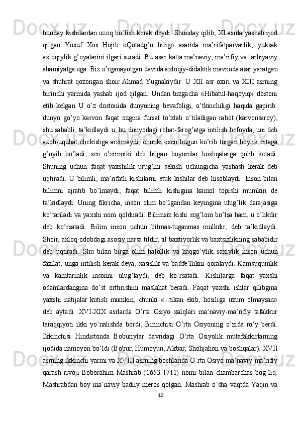 bunday kishilardan uzoq bo’lish kerak deydi. Shunday qilib, XI asrda yashab ijod
qilgan   Yusuf   Xos   Hojib   «Qutadg’u   bilig»   asarida   ma’rifatparvarlik,   yuksak
axloqiylik g’oyalarini ilgari suradi. Bu asar katta ma’naviy, ma’rifiy va tarbiyaviy
ahamiyatga ega. Biz o’rganayotgan davrda axloqiy-didaktik mavzuda asar yaratgan
va   shuhrat   qozongan   shoir   Ahmad   Yugnakiydir.   U   XII   asr   oxiri   va   XIII   asrning
birinchi   yarmida   yashab   ijod   qilgan.   Undan   bizgacha   «Hibatul-haqoyiq»   dostoni
etib   kelgan.   U   o’z   dostonida   dunyoning   bevafoligi,   o’tkinchiligi   haqida   gapirib:
dunyo   go’yo   karvon   faqat   ozgina   fursat   to’xtab   o’tiladigan   rabot   (karvonsaroy),
shu sababli, ta’kidlaydi u, bu dunyodagi rohat-farog’atga intilish befoyda, uni deb
azob-uqubat  chekishga  arzimaydi,  chunki  «sen bugun ko’rib turgan boylik ertaga
g’oyib   bo’ladi,   sen   o’zimniki   deb   bilgan   buyumlar   boshqalarga   qolib   ketadi.
Shuning   uchun   faqat   yaxshilik   urug’ini   sekish   uchungicha   yashash   kerak   deb
uqtiradi.   U   bilimli,   ma’rifatli   kishilarni   etuk   kishilar   deb   hisoblaydi.   Inson   bilan
bilimni   ajratib   bo’lmaydi,   faqat   bilimli   kishigina   kamol   topishi   mumkin   de
ta’kidlaydi.   Uning   fikricha,   inson   olim   bo’lgandan   keyingina   ulug’lik   darajasiga
ko’tariladi va yaxshi nom qoldiradi. Bilimsiz kishi sog’lom bo’lsa ham, u o’likdir
deb   ko’rsatadi.   Bilim   inson   uchun   bitmas-tuganmas   mulkdir,   deb   ta’kidlaydi.
Shoir, axloq-odobdagi asosiy narsa tildir, til baxtiyorlik va baxtsizlikning sababidir
deb   uqtiradi.   Shu   bilan   birga   olim   halollik   va   haqgo’ylik,   saxiylik   inson   uchun
fazilat ,  unga  intilish  kerak  deya,  xasislik  va  badfe’llikni   qoralaydi.  Kamsuqumlik
va   kamtarinlik   insonni   ulug’laydi,   deb   ko’rsatadi.   Kishilarga   faqat   yaxshi
odamlardangina   do’st   orttirishini   maslahat   beradi.   Faqat   yaxshi   ishlar   qilibgina
yaxshi   natijalar   kutish   mumkin,   chunki   «...tikan   ekib,   hosiliga   uzum   olmaysan»
deb   aytadi.   XVI-XIX   asrlarda   O’rta   Osiyo   xalqlari   ma’naviy-ma’rifiy   tafakkur
taraqqiyoti   ikki   yo’nalishda   bordi.   Birinchisi   O’rta   Osiyoning   o’zida   ro’y   berdi.
Ikkinchisi   Hindistonda   Boburiylar   davridagi   O’rta   Osiyolik   mutafakkirlarning
ijodida namoyon bo’ldi (Bobur, Humoyun, Akbar, Shohjahon va boshqalar). XVII
asrning ikkinchi yarmi va XVIII asrning boshlarida O’rta Osiyo ma’naviy-ma’rifiy
qarash   rivoji   Boborahim   Mashrab   (1653-1711)   nomi   bilan   chambarchas   bog’liq.
Mashrabdan  boy  ma’naviy badiiy  meros  qolgan.  Mashrab  o’sha  vaqtda  Yaqin va
12 