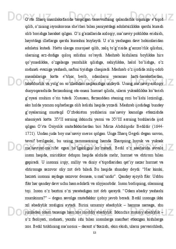 O’rta   Sharq   mamlakatlarida   tarqalgan   tasavvufning   qalandarlik   oqimiga   e’tiqod
qilib, o’zining isyonkorona she’rlari bilan jamiyatdagi adolatsizlikka qarshi kurash
olib borishga harakat qilgan. O’z g’azallarida axloqiy, ma’naviy poklikka erishish,
hayotdagi  illatlarga  qarshi  kurashni  kuylaydi. U o’zi  yashagan  davr  hokimlaridan
adolatni  kutadi. Hatto ularga murojaat  qilib, xalq to’g’risida g’amxo’rlik qilishni,
ularning   arz-dodiga   quloq   solishni   so’raydi.   Mashrab   kishilarni   boylikka   hirs
qo’ymaslikka,   o’zgalarga   yaxshilik   qilishga,   sahiylikka,   halol   bo’lishga,   o’z
mehnati evaziga yashash, nafsni tiyishga chaqiradi. Mashrab o’z ijodida xulq-odob
masalalariga   katta   e’tibor   berib,   odamlarni   yaramas   hatti-harakatlardan,
takabburlik va yolg’on so’zlashdan saqlanishga undaydi. Uning ma’naviy-axloqiy
dunyoqarashida farzandning ota-onani hurmat qilishi, ularni yuksaklikka ko’tarish
g’oyasi   muhim   o’rin   tutadi.   Xususan,   farzanddan   otaning   rozi   bo’lishi   lozimligi,
aks holda yomon oqibatlarga olib kelishi haqida yozadi.   Mashrab ijodidagi bunday
g’oyalarning   mustaqil   O’zbekiston   yoshlarini   ma’naviy   kamolga   etkazishda
ahamiyati   katta.   XVII   asrning   ikkinchi   yarmi   va   XVIII   asrning   boshlarida   ijod
qilgan   O’rta   Osiyolik   mutafakkirlardan   biri   Mirza   Abdulqodir   Bedildir   (1644-
1721). Undan juda boy ma’naviy meros qolgan. Unga Sharq Gegeli degan unvon,
tavsif   berilganki,   bu   uning   zamonasining   hamda   Sharqning   buyuk   va   yuksak
ma’naviyat-ma’rifat   egasi   bo’lganligini   ko’rsatadi.   Bedil   o’z   asarlarida   avvalo
inson   haqida,   mirishkor   dehqon   haqida   alohida   mehr,   hurmat   va   ehtirom   bilan
gapiradi.   U   insonni   irqiy,   milliy   va   diniy   e’tiqodlaridan   qat’iy   nazar   hurmat   va
ehtiromga   sazovor   oliy   zot   deb   biladi.   Bu   haqida   shunday   deydi:   “Har   kimki,
hazrati insonni sajdaga sazovor demasa, u mal’undir”. Qanday ajoyib fikr. Ushbu
fikr har qanday davr uchu ham adolatli va oliyjanobdir. Inson borliqning, olamning
toji.   Inson   o’z   baxtini   o’zi   yaratadigan   zot   deb   qaraydi.   “Odam   abadiy   yashashi
mumkinmi?”   –   degan   savolga   mutafakkir   ijobiy   javob   beradi.   Bedil   insonga   ikki
xil   abadiylik   xosligini   aytadi.   Birini   umumiy   abadiylik   –   hamma   narsaga,   shu
jumladan odam tanasiga ham xos moddiy abadiylik. Ikkinchis xususiy abadiylik –
o’z   faoliyati,   mehnati,   yaxshi   ishi   bilan   insonlarga   manfaat   etkazgan   kishilarga
xos. Bedil tiriklining ma’nosini – daraxt o’tkazish,   ekin ekish , ularni parvarishlash,
13 