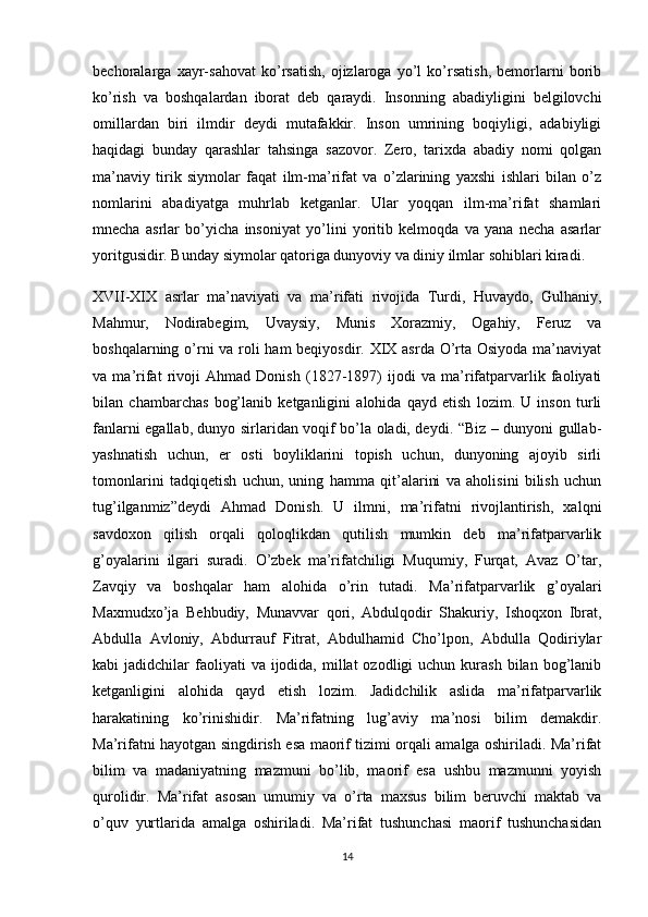 bechoralarga   xayr-sahovat   ko’rsatish,   ojizlaroga   yo’l   ko’rsatish,   bemorlarni   borib
ko’rish   va   boshqalardan   iborat   deb   qaraydi.   Insonning   abadiyligini   belgilovchi
omillardan   biri   ilmdir   deydi   mutafakkir.   Inson   umrining   boqiyligi,   adabiyligi
haqidagi   bunday   qarashlar   tahsinga   sazovor.   Zero,   tarixda   abadiy   nomi   qolgan
ma’naviy   tirik   siymolar   faqat   ilm-ma’rifat   va   o’zlarining   yaxshi   ishlari   bilan   o’z
nomlarini   abadiyatga   muhrlab   ketganlar.   Ular   yoqqan   ilm-ma’rifat   shamlari
mnecha   asrlar   bo’yicha   insoniyat   yo’lini   yoritib   kelmoqda   va   yana   necha   asarlar
yoritgusidir. Bunday siymolar qatoriga dunyoviy va diniy ilmlar sohiblari kiradi.
XVII-XIX   asrlar   ma’naviyati   va   ma’rifati   rivojida   Turdi,   Huvaydo,   Gulhaniy,
Mahmur,   Nodirabegim,   Uvaysiy,   Munis   Xorazmiy,   Ogahiy,   Feruz   va
boshqalarning o’rni  va roli ham beqiyosdir. XIX asrda O’rta Osiyoda  ma’naviyat
va   ma’rifat   rivoji   Ahmad   Donish   (1827-1897)   ijodi   va   ma’rifatparvarlik   faoliyati
bilan   chambarchas   bog’lanib   ketganligini   alohida   qayd   etish   lozim.   U   inson   turli
fanlarni egallab, dunyo sirlaridan voqif bo’la oladi, deydi. “Biz – dunyoni gullab-
yashnatish   uchun,   er   osti   boyliklarini   topish   uchun,   dunyoning   ajoyib   sirli
tomonlarini   tadqiqetish   uchun,   uning   hamma   qit’alarini   va   aholisini   bilish   uchun
tug’ilganmiz”deydi   Ahmad   Donish.   U   ilmni,   ma’rifatni   rivojlantirish,   xalqni
savdoxon   qilish   orqali   qoloqlikdan   qutilish   mumkin   deb   ma’rifatparvarlik
g’oyalarini   ilgari   suradi.   O’zbek   ma’rifatchiligi   Muqumiy,   Furqat,   Avaz   O’tar,
Zavqiy   va   boshqalar   ham   alohida   o’rin   tutadi.   Ma’rifatparvarlik   g’oyalari
Maxmudxo’ja   Behbudiy,   Munavvar   qori,   Abdulqodir   Shakuriy,   Ishoqxon   Ibrat,
Abdulla   Avloniy,   Abdurrauf   Fitrat,   Abdulhamid   Cho’lpon,   Abdulla   Qodiriylar
kabi  jadidchilar   faoliyati   va ijodida,  millat  ozodligi  uchun  kurash  bilan bog’lanib
ketganligini   alohida   qayd   etish   lozim.   Jadidchilik   aslida   ma’rifatparvarlik
harakatining   ko’rinishidir.   Ma’rifatning   lug’aviy   ma’nosi   bilim   demakdir.
Ma’rifatni hayotgan singdirish esa maorif tizimi orqali amalga oshiriladi. Ma’rifat
bilim   va   madaniyatning   mazmuni   bo’lib,   maorif   esa   ushbu   mazmunni   yoyish
qurolidir.   Ma’rifat   asosan   umumiy   va   o’rta   maxsus   bilim   beruvchi   maktab   va
o’quv   yurtlarida   amalga   oshiriladi.   Ma’rifat   tushunchasi   maorif   tushunchasidan
14 