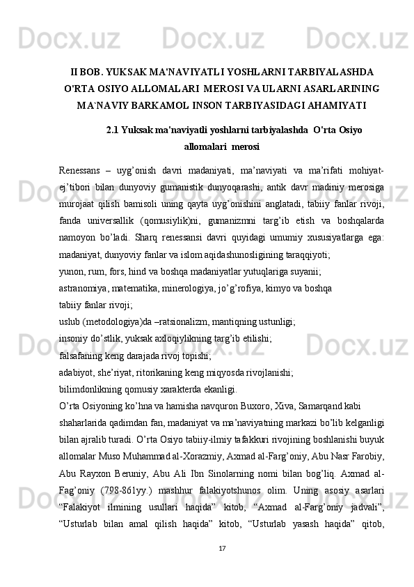 II BOB.  YUKSAK MA'NAVIYATLI YOSHLARNI TARBIYALASHDA
O'RTA OSIYO ALLOMALARI  MEROSI VA ULARNI  ASARLARINING
MA`NAVIY BARKAMOL INSON TARBIYASIDAGI AHAMIYATI
2.1  Yuksak ma'naviyatli yoshlarni tarbiyalashda  O'rta Osiyo
allomalari  merosi
Renessans   –   uyg’onish   davri   madaniyati,   ma’naviyati   va   ma’rifati   mohiyat-
ej’tibori   bilan   dunyoviy   gumanistik   dunyoqarashi,   antik   davr   madiniy   merosiga
murojaat   qilish   bamisoli   uning   qayta   uyg’onishini   anglatadi,   tabiiy   fanlar   rivoji,
fanda   universallik   (qomusiylik)ni,   gumanizmni   targ’ib   etish   va   boshqalarda
namoyon   bo’ladi.   Sharq   renessansi   davri   quyidagi   umumiy   xususiyatlarga   ega:
madaniyat, dunyoviy fanlar va islom aqidashunosligining taraqqiyoti;
yunon, rum, fors, hind va boshqa madaniyatlar yutuqlariga suyanii;
astranomiya, matematika, minerologiya, jo’g’rofiya, kimyo va boshqa
tabiiy fanlar rivoji;
uslub (metodologiya)da –ratsionalizm, mantiqning ustunligi;
insoniy do’stlik, yuksak axloqiylikning targ’ib etilishi;
falsafaning keng darajada rivoj topishi;
adabiyot, she’riyat, ritorikaning keng miqyosda rivojlanishi;
bilimdonlikning qomusiy xarakterda ekanligi.
O’rta Osiyoning ko’hna va hamisha navquron Buxoro, Xiva, Samarqand kabi
shaharlarida qadimdan fan, madaniyat va ma’naviyatning markazi bo’lib kelganligi
bilan ajralib turadi. O’rta Osiyo tabiiy-ilmiy tafakkuri rivojining boshlanishi buyuk
allomalar Muso Muhammad al-Xorazmiy, Axmad al-Farg’oniy, Abu Nasr Farobiy,
Abu   Rayxon   Beruniy,   Abu   Ali   Ibn   Sinolarning   nomi   bilan   bog’liq.   Axmad   al-
Fag’oniy   (798-861yy.)   mashhur   falakiyotshunos   olim.   Uning   asosiy   asarlari
“Falakiyot   ilmining   usullari   haqida”   kitob,   “Axmad   al-Farg’oniy   jadvali”,
“Usturlab   bilan   amal   qilish   haqida”   kitob,   “Usturlab   yasash   haqida”   qitob,
17 