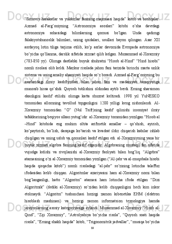 “Simoviy   harakatlar   va   yulduzlar   fanining   majmuasi   haqida”   kitob   va   boshqalar.
Axmad   al-Farg’oniyning   “Astronomiya   asoslari”   kitobi   o’sha   davrdagi
astronomiya   sohasidagi   bilimlarning   qomusi   bo’lgan.   Unda   qadimgi
falakiyotshunoslik   bilimlari,   uning   qoidalari,   usullari   bayon   qilingan.   Asar   XII
asrdayoq   lotin   tiliga   tarjima   etilib,   ko’p   asrlar   davomida   Evropada   astronomiya
bo’yicha qo’llanma, darslik sifatida xizmat qilib kelgan. Muxammad al-Xorazmiy
(783-850   yy).   Olimga   dastlabki   buyuk   shuhratni   “Hisob   al-Hind”   “Hind   hisobi”
nomli risolasi  olib keldi. Mazkur  risolada  jahon fani tarixida birinchi marta unlik
sistema va uning amaliy ahamiyati haqida so’z boradi. Axmad al-Farg’oniyning bu
asarlaridagi   ilmiy   kashfiyotlari   bilan   jahon   fani   va   madaniyati   taraqiyotiga
munosib hissa qo’shdi. Quyosh tutilishini  oldindan aytib berdi. Erning sharsimon
ekanligini   kashf   etilishi   olimga   katta   shuxrat   keltiradi.   1998   yil   YuNESKO
tomonidan   allomning   tavollud   topganligini   1200   yilligi   keng   nishonlandi.   Al-
Xorazmiy   tomonidan   “O”   (Nul   Tsifr)ning   kashf   qilinishi   insoniyat   ilmiy
tafakkurining beqiyos ulkan yutug’idir. al-Xorazmiy tomonidan yozilgan “Hisob al
–Hind”   kitobida   eng   muhim   oltita   arifmetik   amallar   –   qo’shish,   ayirish,
ko’paytirish,   bo’lish,   darajaga   ko’tarish   va   kvadrat   ildiz   chiqarish   kabilar   ishlab
chiqilgan va uning uslub va qonunlari kashf etilgan edi. al-Xorazmiyning yana bir
buyuk xizmati algebra fanining kashf etganidir. Algebraning mustaqil fan sifatida
vujudga   kelishi   va   rivojlanishi   al-Xorazmiy   faoliyati   bilan   bog’liq.   “Algebra”
atamasining o’zi al-Xorazmiy tomonidan yozilgan (“Al-jabr va al-muqobala hisobi
haqida   qisqacha   kitob”)   nomli   risoladagi   “al-jabr”   so’zining   lotincha   talaffuz
ifodasidan   kelib   chiqqan.   Algoritmlar   azariyasini   ham   al-Xorazmiy   nomi   bilan
bog’langanligi,   hatto   “Algoritm”   atamasi   ham   lotincha   ifoda   etilgan   “Dixi
Algoritmik”   (dediki   al-Xorazmiy)   so’zidan   kelib   chiqqanligini   hech   kim   inkor
etolmaydi.   “Algoritm”   tushunchasi   hozirgi   zamon   kibenetika   EHM   (elektron
hisoblash   mashinasi)   va   hozirgi   zamon   informatsion   texnologiya   hamda
jarayonlarning asosiy kategoriyasiga aylandi. Muxammad al-Xorazmiy “Hisob al-
Qind”,   “Ziji   Xorazmiy”,   “Astrolyabiya   bo’yicha   risola”,   “Quyosh   soati   haqida
risola”, “Erning shakli haqida” kitob, “Trigonomitrik jadvallar”, “musiqa bo’yicha
18 