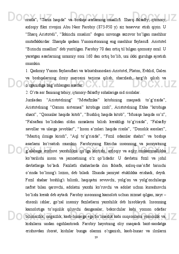 risola”,   “Tarix   haqida”   va   boshqa   asrlarning   muallifi.   Sharq   falsafiy,   ijtimoiy,
axloqiy   fikri   rivojini   Abu   Nasr   Farobiy   (873-950   y)   siz   tasavvur   etish   qiyin.   U
“Sharq   Aristoteli”,   “Ikkinchi   mualim”   degan   unvonga   sazovor   bo’lgan   mashhur
mutafakkirdar.   Sharqda   qadam   Yunonistonning   eng   mashhur   faylasufi.   Aristotel
“Birinchi muallim” deb yuritilgan. Farobiy 70 dan ortiq til bilgan qomusiy omil. U
yaratgan  asarlarning   umumiy  soni   160  dan   ortiq  bo’lib,   uni   ikki   guruhga   ajratish
mumkin.
1. Qadimiy Yunon faylasuflari va tabiatshunoslari-Aristotel, Platon, Evklid, Galen
va   boshqalarning   ilmiy   merosini   tarjima   qilish,   sharxlash,   targ’ib   qilish   va
o’rganishga bag’ishlangan asarlar:
2. O’rta asr fanining tabiiy, ijtimoiy-falsafiy sohalariga oid risolalar.
Jumladan   “Aristotelning”   “Metafizika”   kitobining   maqsadi   to’g’risida”,
Aristotelning   “Osmon   sistemasi”   kitobiga   izoh”,   Aristotelning   Etika   “kitobiga
sharx”,   “Qonunlar   haqida   kitob”,   “Bushliq   haqida   kitob”,   “Musiqa   haqida   so’z”,
“Falsafani   bo’lishdan   oldin   nimalarni   bilish   kerakligi   to’g’risida”,   “Falsafiy
savollar   va   ularga   javoblar”,   “Inson   a’zolari   haqida   risola”,   “Donolik   asoslari”,
“Mantiq   ilmiga   kirish”,   “Aql   to’g’risida”,   “Fozil   odamlar   shahri”   va   boshqa
asarlarni   ko’rsatish   mumkin.   Farobiyning   fikricha   insonning   va   jamiyatning
g’alabaga   erishuvi   yaxshilikni   qo’lga   kiritishi,   axloqiy   va   aqliy   mukammallikka
ko’tarilishi   inson   va   jamoatining   o’z   qo’lidadir.   U   davlatni   fozil   va   johil
davlatlarga   bo’ladi.   Fazilatli   shaharlarda   ilm   falsafa,   axloq-ma’rifat   birinchi
o’rinda   bo’lmog’i   lozim,   deb   biladi.   Shunda   jamiyat   etuklikka   erishadi,   deydi.
Fozil   shahar   boshlig’i   bilimli,   haqiqatni   sevuvchi,   yolg’on   va   yolg’onchilarga
nafrat   bilan   qarovchi,   adolatni   yaxshi   ko’ruvchi   va   adolat   uchun   kurashuvchi
bo’lishi kerak deb aytadi. Farobiy insonning kamoloti uchun xizmat qilgan, xayr –
ehsonli   ishlar,   go’zal   insoniy   fazilatlarni   yaxshilik   deb   hisoblaydi.   Insonning
kamolotiga   to’sqinlik   qiluvchi   dangasalar,   bekorchilar   kabi   yomon   odatlar
bilimsizlik, ongsizlik, kasb-hunarga ega bo’lmaslik kabi nuqsonlarni yomonlik va,
kishilarni   undan   ogohlantiradi.   Farobiy   hayotning   oliy   maqsadi   baxt-saodatga
erishuvdan   iborat,   kishilar   bunga   olamni   o’rganish,   kasb-hunar   va   ilmlarni
19 