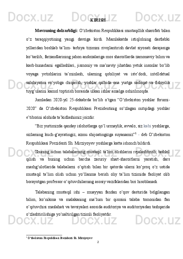 KIRISH
Mavzuning dolzarbligi:  O‘zbekiston Respublikasi mustaqillik sharofati bilan
o‘z   taraqqiyotining   yangi   davriga   kirdi.   Mamlakatda   istiqlolning   dastlabki
yillaridan   boshlab   ta’lim-   tarbiya   tizimini   rivojlantirish   davlat   siyosati   darajasiga
ko‘tarilib, farzandlarining jahon andozalariga mos sharoitlarda zamonaviy bilim va
kasb-hunarlami   egallashlari,   jismoniy   va   ma’naviy   jihatdan   yetuk   insonlar   bo‘lib
voyaga   yetishlarini   ta’minlash,   ularning   qobiliyat   va   iste’dodi,   intellektual
salohiyatini   ro‘yobga   chiqarish,   yoshlar   qalbida   ona   yurtga   sadoqat   va   fidoyilik
tuyg‘ularini kamol toptirish borasida ulkan ishlar amalga oshirilmoqda.
Jumladan   2020-yil   25-dekabrda   bo‘lib   o‘tgan   “O‘zbekiston   yoshlar   forumi-
2020”   da   O‘zbekiston   Respublikasi   Prezidentinig   so‘zlagan   nutqidagi   yoshlar
e’tiborini alohida ta’kidlashimiz joizdir.
“Biz yurtimizda qanday islohotlarga qo‘l urmaylik, avvalo, siz  kabi  yoshlarga,
sizlarning   kuch-g‘ayratingiz,   azmu   shijoatingizga   suyanamiz” 1
  -   deb   O‘zbekiston
Respublikasi Prezidenti Sh. Mirziyoyev yoshlarga katta ishonch bildirdi.
Shuning uchun talabalarning mustaqil ta’lim  olishlarini  rejalashtirish, tashkil
qilish   va   buning   uchun   barcha   zaruriy   shart-sharoitlarni   yaratish,   dars
mashg‘ulotlarida   talabalarni   o‘qitish   bilan   bir   qatorda   ularni   ko‘proq   o‘z   ustida
mustaqil   ta’lim   olish   uchun   yo‘llanma   berish   oliy   ta’lim   tizimida   faoliyat   olib
borayotgan professor-o‘qituvchilarning asosiy vazifalaridan biri hisoblanadi.
Talabaning   mustaqil   ishi   –   muayyan   fandan   o‘quv   dasturida   belgilangan
bilim,   ko‘nikma   va   malakaning   ma’lum   bir   qismini   talaba   tomonidan   fan
o‘qituvchisi maslahati va tavsiyalari asosida auditoriya va auditoriyadan tashqarida
o‘zlashtirilishiga yo‘naltirilgan tizimli faoliyatdir.
1
  O‘zbekiston Respublikasi Prezidenti Sh. Mirziyoyev
2 