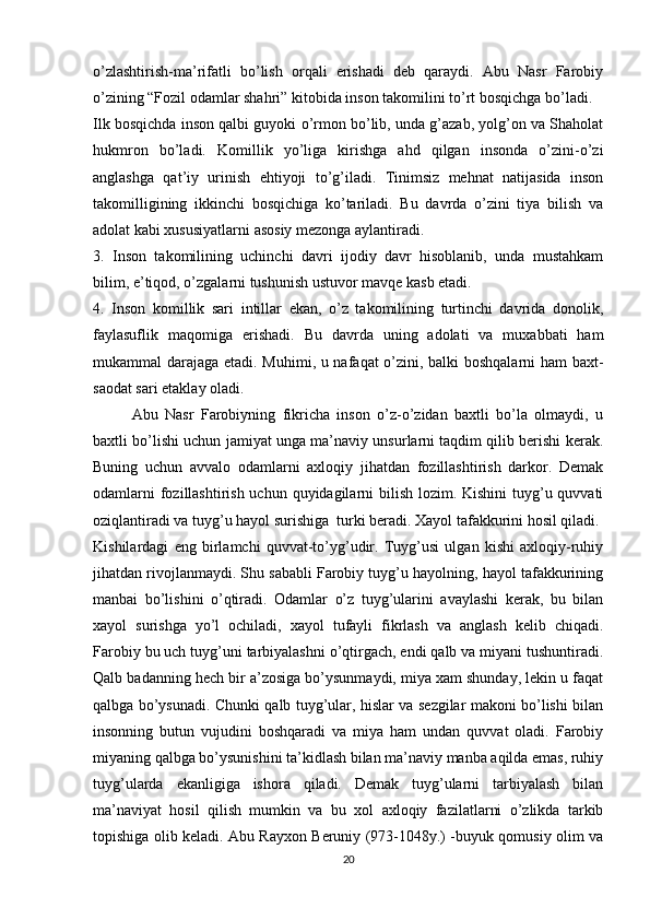 o’zlashtirish-ma’rifatli   bo’lish   orqali   erishadi   deb   qaraydi.   Abu   Nasr   Farobiy
o’zining “Fozil odamlar shahri” kitobida inson takomilini to’rt bosqichga bo’ladi.
Ilk bosqichda inson qalbi guyoki o’rmon bo’lib, unda g’azab, yolg’on va Shaholat
hukmron   bo’ladi.   Komillik   yo’liga   kirishga   ahd   qilgan   insonda   o’zini-o’zi
anglashga   qat’iy   urinish   ehtiyoji   to’g’iladi.   Tinimsiz   mehnat   natijasida   inson
takomilligining   ikkinchi   bosqichiga   ko’tariladi.   Bu   davrda   o’zini   tiya   bilish   va
adolat kabi xususiyatlarni asosiy mezonga aylantiradi.
3.   Inson   takomilining   uchinchi   davri   ijodiy   davr   hisoblanib,   unda   mustahkam
bilim, e’tiqod, o’zgalarni tushunish ustuvor mavqe kasb etadi.
4.   Inson   komillik   sari   intillar   ekan,   o’z   takomilining   turtinchi   davrida   donolik,
faylasuflik   maqomiga   erishadi.   Bu   davrda   uning   adolati   va   muxabbati   ham
mukammal darajaga etadi. Muhimi, u nafaqat o’zini, balki boshqalarni ham baxt-
saodat sari etaklay oladi.
Abu   Nasr   Farobiyning   fikricha   inson   o’z-o’zidan   baxtli   bo’la   olmaydi,   u
baxtli bo’lishi uchun jamiyat unga ma’naviy unsurlarni taqdim qilib berishi kerak.
Buning   uchun   avvalo   odamlarni   axloqiy   jihatdan   fozillashtirish   darkor.   Demak
odamlarni  fozillashtirish uchun quyidagilarni bilish lozim. Kishini  tuyg’u quvvati
oziqlantiradi va tuyg’u hayol surishiga  turki beradi. Xayol tafakkurini hosil qiladi.
Kishilardagi   eng   birlamchi   quvvat-to’yg’udir.   Tuyg’usi   ulgan   kishi   axloqiy-ruhiy
jihatdan rivojlanmaydi. Shu sababli Farobiy tuyg’u hayolning, hayol tafakkurining
manbai   bo’lishini   o’qtiradi.   Odamlar   o’z   tuyg’ularini   avaylashi   kerak,   bu   bilan
xayol   surishga   yo’l   ochiladi,   xayol   tufayli   fikrlash   va   anglash   kelib   chiqadi.
Farobiy bu uch tuyg’uni tarbiyalashni o’qtirgach, endi qalb va miyani tushuntiradi.
Qalb badanning hech bir a’zosiga bo’ysunmaydi, miya xam shunday, lekin u faqat
qalbga bo’ysunadi. Chunki qalb tuyg’ular, hislar va sezgilar makoni bo’lishi bilan
insonning   butun   vujudini   boshqaradi   va   miya   ham   undan   quvvat   oladi.   Farobiy
miyaning qalbga bo’ysunishini ta’kidlash bilan ma’naviy manba aqilda emas, ruhiy
tuyg’ularda   ekanligiga   ishora   qiladi.   Demak   tuyg’ularni   tarbiyalash   bilan
ma’naviyat   hosil   qilish   mumkin   va   bu   xol   axloqiy   fazilatlarni   o’zlikda   tarkib
topishiga olib keladi. Abu Rayxon Beruniy (973-1048y.) -buyuk qomusiy olim va
20 