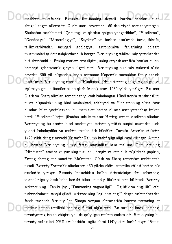 mashhur   mutafakkir.   Beruniy   ilm-fanning   deyarli   barcha   sohalari   bilan
shug’ullangan   allomadir.   U   o’z   umri   davomida   160   dan   ziyod   asarlar   yaratgan.
Shulardan   mashhurlari   “Qadiimgi   xalqlardan   qolgan   yodgorliklar”,   “Hindiston”,
“Geodeziya”,   “Menerologiya”,   “Saydana”   va   boshqa   asarlarida   tarix,   falsafa,
ta’lim-tarbiyadan   tashqari   geologiya,   astronomiya   fanlarining   dolzarb
muammolariga doir tadqiqotlar olib borgan. Beruniyning tabiiy-ilmiy yutuqlaridan
biri shundanki, u Erning markaz emasligini, uning quyosh atrofida harakat qilishi
haqidagi   geliotsentrik   g’oyani   ilgari   surdi.   Beruniyning   bu   ilmiy   xulosasi   o’sha
davrdan   500   yil   o’tgandan   keyin   astronom   Kopernik   tomonidan   ilmiy   asosda
tasdiqlandi. Beruniyning mashhur “Hindiston” (Hindistonning aqlga sig’adigan va
sig’maydigan   ta’limotlarini   aniqlash   kitobi)   asari   1030   yilda   yozilgan.   Bu   asar
G’arb va Sharq olimlari tomonidan yuksak baholangan. Hindistonda sanskrit tilini
puxta   o’rganish   uning   hind   madaniyati,   adabiyoti   va   Hindistonning   o’sha   davr
olimlari   bilan   yaqinlashishi   bu   mamlakat   haqida   o’lmas   asar   yaratishga   imkon
berdi. “Hindiston” hajmi jihatdan juda katta asar. Hozirgi zamon xindiston olimlari
Beruniyning   bu   asarini   hind   madaniyati   tarixini   yoritish   nuqtai   nazaridan   juda
yuqori   baholaydilar   va   muhim   manba   deb   biladilar.   Tarixda   Amerika   qit’asini
1492 yilda dengiz sayyohi Xristafor Kalumb kashf qilganligi qayd qilingan. Ammo
bu   borada   Beruniyning   ilmiy   farazi   mavjudligi   ham   ma’lum.   Olim   o’zining
“Hindiston”   asarida   er   yuzining   tuzilishi,   dengiz   va   quruqlik   to’g’risida   gapirib,
Erning   choragi   ma’muraidir.   Ma’murani   G’arb   va   Sharq   tomondan   muhit   urab
turadi. Beruniy Evropalik olimlardan 450 yilcha oldin. Amerika qit’asi haqida o’z
asarlarida   yozgan.   Beruniy   birinchidan   bo’lib   Aristotelnign   fan   sohasidagi
xizmatlariga   yuksak   baho   berishi   bilan   tanqidiy   fikrlarni   ham   bildiradi.   Beruniy
Aristotelning   “Tabiiy   joy”,   “Dunyoning   yagonaligi”,   “Og’irlik   va   engillik”   kabi
tushunchalarini tanqid qiladi. Aristotelning “og’ir va engil” degan tushunchasidan
farqli   ravishda   Beruniy   Ibn   Sinoga   yozgan   e’tirozlarida   hamma   narsaning   er
markazi   tomon   tortilishi   haqidagi   fikrini   olg’a   surdi.   Bu   tortilish   kuchi   haqidagi
nazariyaning   ishlab   chiqish   yo’lida   qo’yilgan   muhim   qadam   edi.   Beruniyning   bu
nazariy   xulosalari   XVII   asr   boshida   ingliz   olimi   I.N’yueton   kashf   etgan   “Butun
21 
