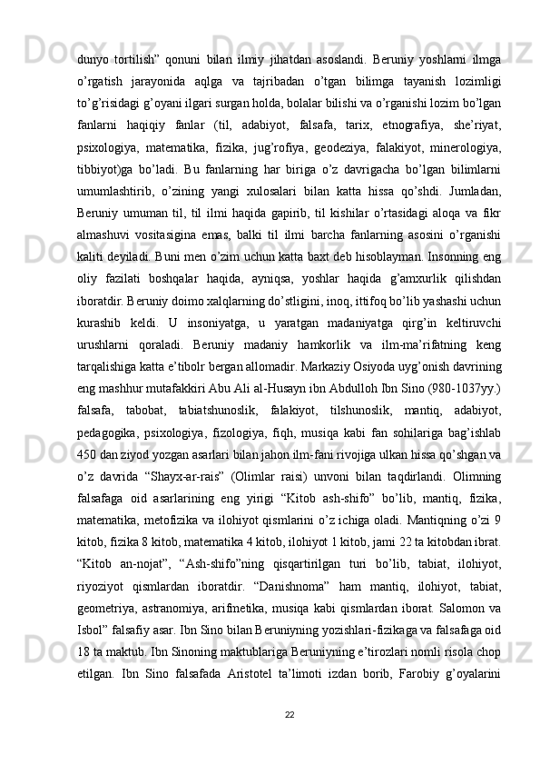 dunyo   tortilish”   qonuni   bilan   ilmiy   jihatdan   asoslandi.   Beruniy   yoshlarni   ilmga
o’rgatish   jarayonida   aqlga   va   tajribadan   o’tgan   bilimga   tayanish   lozimligi
to’g’risidagi g’oyani ilgari surgan holda, bolalar bilishi va o’rganishi lozim bo’lgan
fanlarni   haqiqiy   fanlar   (til,   adabiyot,   falsafa,   tarix,   etnografiya,   she’riyat,
psixologiya,   matematika,   fizika,   jug’rofiya,   geodeziya,   falakiyot,   minerologiya,
tibbiyot)ga   bo’ladi.   Bu   fanlarning   har   biriga   o’z   davrigacha   bo’lgan   bilimlarni
umumlashtirib,   o’zining   yangi   xulosalari   bilan   katta   hissa   qo’shdi.   Jumladan,
Beruniy   umuman   til,   til   ilmi   haqida   gapirib,   til   kishilar   o’rtasidagi   aloqa   va   fikr
almashuvi   vositasigina   emas,   balki   til   ilmi   barcha   fanlarning   asosini   o’rganishi
kaliti deyiladi. Buni men o’zim uchun katta baxt deb hisoblayman. Insonning eng
oliy   fazilati   boshqalar   haqida,   ayniqsa,   yoshlar   haqida   g’amxurlik   qilishdan
iboratdir. Beruniy doimo xalqlarning do’stligini, inoq, ittifoq bo’lib yashashi uchun
kurashib   keldi.   U   insoniyatga,   u   yaratgan   madaniyatga   qirg’in   keltiruvchi
urushlarni   qoraladi.   Beruniy   madaniy   hamkorlik   va   ilm-ma’rifatning   keng
tarqalishiga katta e’tibolr bergan allomadir. Markaziy Osiyoda uyg’onish davrining
eng mashhur mutafakkiri Abu Ali al-Husayn ibn Abdulloh Ibn Sino (980-1037yy.)
falsafa,   tabobat,   tabiatshunoslik,   falakiyot,   tilshunoslik,   mantiq,   adabiyot,
pedagogika,   psixologiya,   fizologiya,   fiqh,   musiqa   kabi   fan   sohilariga   bag’ishlab
450 dan ziyod yozgan asarlari bilan jahon ilm-fani rivojiga ulkan hissa qo’shgan va
o’z   davrida   “Shayx-ar-rais”   (Olimlar   raisi)   unvoni   bilan   taqdirlandi.   Olimning
falsafaga   oid   asarlarining   eng   yirigi   “Kitob   ash-shifo”   bo’lib,   mantiq,   fizika,
matematika, metofizika va ilohiyot qismlarini o’z ichiga oladi. Mantiqning o’zi 9
kitob, fizika 8 kitob, matematika 4 kitob, ilohiyot 1 kitob, jami 22 ta kitobdan ibrat.
“Kitob   an-nojat”,   “Ash-shifo”ning   qisqartirilgan   turi   bo’lib,   tabiat,   ilohiyot,
riyoziyot   qismlardan   iboratdir.   “Danishnoma”   ham   mantiq,   ilohiyot,   tabiat,
geometriya,   astranomiya,   arifmetika,   musiqa   kabi   qismlardan   iborat.   Salomon   va
Isbol” falsafiy asar. Ibn Sino bilan Beruniyning yozishlari-fizikaga va falsafaga oid
18 ta maktub. Ibn Sinoning maktublariga Beruniyning e’tirozlari nomli risola chop
etilgan.   Ibn   Sino   falsafada   Aristotel   ta’limoti   izdan   borib,   Farobiy   g’oyalarini
22 