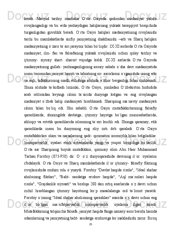 kerak.   Mavjud   tarihiy   manbalar   O`rta   Osiyoda   qadimdan   madaniyat   yahshi
rivojlanganligi   va   bu   erda   yashaydigan   halqlarning   yuksak   taraqqiyot   bosqichida
turganligidan   guvohlik   beradi.   O`rta   Osiyo   halqlari   madaniyatining   rivojlanishi
tarihi   bu   mamlakatlarda   sinfiy   jamiyatning   shakllanishi   ~arb   va   Sharq   halqlari
madaniyatning o`zaro ta`siri jarayoni bilan bo`liqdir. IX-XI asrlarda O`rta Osiyoda
madaniyat,   ilm-   fan   va   falsafaning   yuksak   rivojlanishi   uchun   qulay   tarihiy   va
ijtimoiy-   siyosiy   shart-   sharoit   vujudga   keldi.   IX-XI   asrlarda   O`rta   Osiyoda
madaniyatining   gullab-   yashnaganligining   asosiy   sababi   o`sha   davr   madaniyatida
inson tomonidan jamiyat hayoti va tabiatning sir- asrorlarini o`rganishda uning erki
va   aqli,   tafakkurining   madh   etilishiga   alohida   e`tibor   berganligi   bilan   izohlanadi.
Shuni   alohida   ta`kidlash   lozimki,   O`rta   Osiyo,   jumladan   O`zbekiston   hududida
arab   istilosidan   keyingi   islom   ta`sirida   dunyoga   kelgan   va   eng   rivojlangan
madaniyat   o`zbek   halqi   madaniyati   hisoblanadi.   Sharqning   ma`naviy   madaniyati
islom   bilan   bo`liq   edi.   Shu   sababli   O`rta   Osiyo   mutafakkirlarining   falsafiy
qarashlarida,   shuningdek   davlatga,   ijtimoiy   hayotga   bo`lgan   munosabatlarida,
ahloqiy va estetik qarashlarida islomning ta`siri kuchli  edi. Shunga qaramay, etik
qarashlarda   inson   bu   dunyoning   eng   oliy   zoti   deb   qaraladi.   O`rta   Osiyo
mutafakkirlari olam  va narsalarning qadr-  qimmatini  insoniylik bilan belgiladilar.
Insonparvarlik   `oyalari   etnik   sistemalarda   yangi   va   yuqori   bosqichga   ko`tarildi.
O`rta   asr   Sharqining   buyuk   mutafakkiri,   qomusiy   olim   Abu   Nasr   Muhammad
Tarhan   Forobiy   (873-950)   dir.   O`   o`z   dunyoqarashida   davrning   il`or   `oyalarini
ifodalaydi.   O`rta   Osiyo   va   Sharq   mamlakatlarida   il`or   ijtimoiy-   falsafiy   fikrning
rivojlanishida muhim rol ь   o`ynaydi. Forobiy "Davlat haqida risola", "Ideal shahar
aholsining   fikrlari",   "Baht-   saodatga   erishuv   haqida",   "Aql   ma`nolari   haqida
risola",   "Grajdanlik   siyosati"   va   boshqa   200   dan   ortiq   asarlarida   o`z   davri   uchun
izchil   hisoblangan   ijtimoiy   hayotning   ko`p   masalalariga   oid   ta`limot   yaratdi.
Forobiy o`zining "Ideal shahar aholisining qarashlari" asarida o`z davri uchun eng
il`or   bo`lgan   ma`rifatparvarlik,   insonparvarlik   `oyalarini   ilgari   suradi.
Mutafakkirning   talqinicha falsafa , jamiyat haqida fanga nazariy asos berishi hamda
odamlarning va jamiyatning baht- saodatga erishuviga ko`maklashishi zarur. Biroq
25 