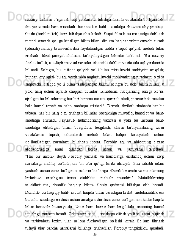 nazariy   fanlarni   o`rganish,   aql   yordamida   bilishga   falsafa   vositasida   bo`lganidek,
din yordamida ham  erishiladi: har ikkalasi baht - saodatga elituvchi oliy printsip-
ibtido (boshlan`ich) larni bilishga olib keladi. Faqat falsafa bu maqsadga dalillash
metodi  asosida   qo`lga  kiritilgan  bilim  bilan,  din esa  haqiqat  zuhur  etuvchi   suratli
(obrazli)   ramziy   tasavvurlardan   foydalanilgan   holda   e`tiqod   qo`yish   metodi   bilan
erishadi.   Ideal   jamiyat   aholisini   tarbiyalaydigan   bilimlar   to`rt   hil:   "Bu   nazariy
fazilat bo`lib, u tufayli mavjud narsalar ishonchli dalillar vositasida aql yordamida
bilinadi.   So`ngra,   bu-   e`tiqod   qo`yish   yo`li   bilan   erishiluvchi   mohiyatni   angalsh;
bundan keyingisi- bu aql yordamida anglashiluvchi mohiyatining suratlarini o`zida
saqlovchi,   e`tiqod   yo`li   bilan   tasdiqlangan   bilim;   so`ngra   bu   uch   (bilim   hillari)   u
yoki   halq   uchun   ajralib   chiqqan   bilimlar.   Binobarin,   halqlarning   soniga   ko`ra,
ajralgan bu bilimlarning har biri hamma narsani qamrab oladi, pirovardida mazkur
halq   kamol   topadi   va   baht-   saodatga   erishadi".   Demak,   fazilatli   shaharda   har   bir
tabaqa,   har   bir   halq   o`zi   erishgan   bilimlar   bosqichiga   muvofiq,   kamolot   va   baht-
saodatga   erishadi.   Faylasuf-   hukmdorning   vazifasi   u   yoki   bu   insonni   baht-
saodatga   elitadigan   bilim   bosqichini   belgilash,   ularni   tarbiyalashning   zarur
vositalarini   topish,   ishontirish   metodi   bilan   halqni   tarbiyalash   uchun
qo`llaniladigan   narsalarni   bilishdan   iborat.   Forobiy   aql   va   ahloqning   o`zaro
aloqadorligiga   amal   qilingan   holda   inson   va   jamiyatni   ta`rifladi.
"Har   bir   inson,-   deydi   Forobiy   yashash   va   kamolatga   erishmoq   uchun   ko`p
narsalarga   muhtoj   bo`ladi,   uni   bir   o`zi   qo`lga   kirita   olmaydi.   Shu   sababli   odam
yashash uchun zarur bo`lgan narsalarni bir-biriga etkazib beruvchi va insonlarning
birlashuvi   orqaligina   inson   etuklikka   erishishi   mumkin".   Mutafakkirning
ta`kidlashicha,   donolik   haqiqiy   bilim-   ilohiy   qudratni   bilishga   olib   boradi.
Donolik- bu haqiqiy baht- saodat haqida bilim beradigan hislat, mulohazalilik esa
bu baht- saodatga erishish uchun amalga oshirilishi zarur bo`lgan harakatlar haqida
bilim   beruvchi   hususiyatdir.   Unisi   ham,   bunisi   ham   birgalikda   insonning   kamol
topishiga yordam beradi. Odamlarni baht- - soadatga elitish yo`lida ularni o`qitish
va   tarbiyalash   lozim,   ular   so`lom   fikrlaydigan   bo`lishi   kerak.   So`lom   fikrlash
tufayli   ular   barcha   narsalarni   bilishga   erishadilar.   Forobiy   tengsizlikni   qoraladi ,
26 