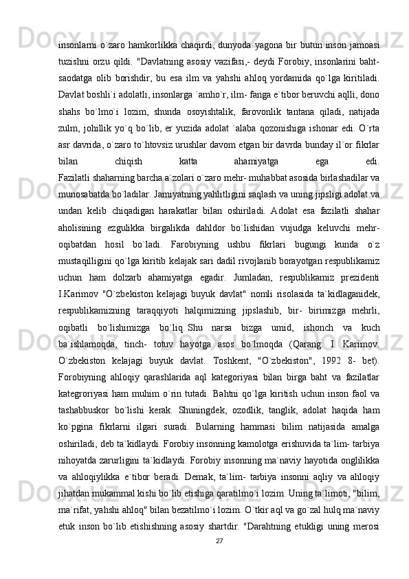 insonlarni   o`zaro   hamkorlikka   chaqirdi,   dunyoda   yagona   bir   butun   inson   jamoasi
tuzishni   orzu   qildi.   "Davlatning   asosiy   vazifasi,-   deydi   Forobiy,   insonlarini   baht-
saodatga   olib   borishdir,   bu   esa   ilm   va   yahshi   ahloq   yordamida   qo`lga   kiritiladi.
Davlat boshli`i adolatli, insonlarga `amho`r, ilm- fanga e`tibor beruvchi aqlli, dono
shahs   bo`lmo`i   lozim,   shunda   osoyishtalik,   farovonlik   tantana   qiladi,   natijada
zulm,   johillik   yo`q   bo`lib,   er   yuzida   adolat   `alaba   qozonishiga   ishonar   edi.   O`rta
asr davrida, o`zaro to`htovsiz urushlar davom etgan bir davrda bunday il`or fikrlar
bilan   chiqish   katta   ahamiyatga   ega   edi.
Fazilatli shaharning barcha a`zolari o`zaro mehr- muhabbat asosida birlashadilar va
munosabatda bo`ladilar. Jamiyatning yahlitligini saqlash va uning jipsligi adolat va
undan   kelib   chiqadigan   harakatlar   bilan   oshiriladi.   Adolat   esa   fazilatli   shahar
aholisining   ezgulikka   birgalikda   dahldor   bo`lishidan   vujudga   keluvchi   mehr-
oqibatdan   hosil   bo`ladi.   Farobiyning   ushbu   fikrlari   bugungi   kunda   o`z
mustaqilligini qo`lga kiritib kelajak sari dadil rivojlanib borayotgan respublikamiz
uchun   ham   dolzarb   ahamiyatga   egadir.   Jumladan,   respublikamiz   prezidenti
I.Karimov   "O`zbekiston   kelajagi   buyuk   davlat"   nomli   risolasida   ta`kidlaganidek,
respublikamizning   taraqqiyoti   halqimizning   jipslashib,   bir-   birimizga   mehrli,
oqibatli   bo`lishimizga   bo`liq.   Shu   narsa   bizga   umid ,   ishonch   va   kuch
ba`ishlamoqda,   tinch-   totuv   hayotga   asos   bo`lmoqda   (Qarang:   I.   Karimov.
O`zbekiston   kelajagi   buyuk   davlat.   Toshkent,   "O`zbekiston",   1992   8-   bet).
Forobiyning   ahloqiy   qarashlarida   aql   kategoriyasi   bilan   birga   baht   va   fazilatlar
kategroriyasi   ham   muhim   o`rin   tutadi.   Bahtni   qo`lga   kiritish   uchun   inson   faol   va
tashabbuskor   bo`lishi   kerak.   Shuningdek,   ozodlik,   tanglik,   adolat   haqida   ham
ko`pgina   fikrlarni   ilgari   suradi.   Bularning   hammasi   bilim   natijasida   amalga
oshiriladi, deb ta`kidlaydi. Forobiy insonning kamolotga erishuvida ta`lim- tarbiya
nihoyatda zarurligini ta`kidlaydi. Forobiy insonning ma`naviy hayotida onglilikka
va   ahloqiylikka   e`tibor   beradi.   Demak,   ta`lim-   tarbiya   insonni   aqliy   va   ahloqiy
jihatdan mukammal kishi bo`lib etishiga qaratilmo`i lozim. Uning ta`limoti, "bilim,
ma`rifat, yahshi ahloq" bilan bezatilmo`i lozim. O`tkir aql va go`zal hulq ma`naviy
etuk   inson   bo`lib   etishishning   asosiy   shartdir.   "Darahtning   etukligi   uning   merosi
27 