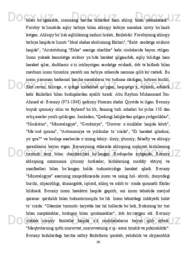 bilan   bo`lganidek,   insonning   barcha   hislatlari   ham   ahloqi   bilan   yakunlanadi".
Forobiy   ta`limotida   aqliy   tarbiya   bilan   ahloqiy   tarbiya   masalasi   uzviy   bo`lanib
ketgan. Ahloqiy bo`lish aqllilikning muhim hislati, fazilatidir. Forobiyning ahloqiy
tarbiya haqida ta`limoti "Ideal shahar aholisining fikrlari", "Baht- saodatga erishuvi
haqida",   "Aristotelning   "Etika"   asariga   sharhlar"   kabi   risolalarida   bayon   etilgan.
Inson   yuksak   kamolatga   erishuv   yo`lida   harakat   qilganidek,   aqliy   bilishga   ham
harakat   qilsa,   shubhasiz   o`zi   intilayotgan   saodatga   erishadi,   deb   ta`kidlash   bilan
mavhum inson timsolini  yaratib uni tarbiya sohasida namuna qilib ko`rsatadi. Bu
inson jismonan barkamol barcha masalalarni tez tushuna oladigan, hotirasi kuchli,
fikri   ravon,   bilimga,   o`qishga   muhabbat   qo`ygan,   haqiqatgo`y,   vijdonli,   adolatli
kabi   fazilatlari   bilan   boshqalardan   ajralib   turadi.   Abu   Rayhon   Muhammad   Ibn-
Ahmad al- Beruniy (973-1048) qadimiy Horazm shahri Qiyotda tu`ilgan. Beruniy
buyuk   qomusiy   olim   va   faylasuf   bo`lib,   fanning   turli   sohalari   bo`yicha   150   dan
ortiq asarlar yozib qoldirgan. Jumladan, "Qadimgi halqlardan qolgan yodgorliklar",
"Hindiston",   "Mineralogiya",   "Geodeziya",   "Dorivor   o`simliklar   haqida   kitob",
"Ma`sud   qonuni",   "Astronomiya   va   yulduzlar   to``risida",   "Er   harakat   qiladimi,
yo`qmi?" va boshqa asarlarida o`zining tabiiy- ilmiy,   ijtimoiy , falsafiy va ahloqiy
qarashlarini   bayon   etgan.   Beruniyning   etikasida   ahloqning   mohiyati   kishilarning
turmush   tarzi   bilan   chambarchas   bo`langan.   Boshqacha   aytganda,   Beruniy
ahloqning   mazmunini   ijtimoiy   hodisalar,   kishilarning   moddiy   ehtiyoj   va
manfaatlari   bilan   bo`langan   holda   tushuntirishga   harakat   qiladi.   Beruniy
"Mineralogiya"   asarining   muqaddimasida   inson   va   uning   hol-   ahvoli,   dunyodagi
burchi, olijanobligi, shuningdek, iqtisod, ahloq va odob to``risida qimmatli fikrlar
bildiradi.   Beruniy   inson   harakteri   haqida   gapirib,   uni   inson   tabiatida   mavjud
qarama-   qarshilik   bilan   tushuntirmoqchi   bo`ldi.   Inson   tabiatdagi   ziddiyatli   holat
to``risida:   "Odamlar   turmush-  hayotda   har  hil  hollarda  bo`ladi,   Bularning  bir  turi
bilan   maqtaladilar,   boshqasi   bilan   qoralanadilar",   deb   ko`rsatgan   edi.   Beruniy
yuksak   insoniy   fazilatlar   haqida   o`z   mulohazalarini   bayon   qilib   aytadi:
"Maqtovlarning qutbi muruvvat, muruvvatning o`qi- asosi tozalik va pokizalikdir".
Beruniy   kishilardagi   barcha   salbiy   fazilatlarni   qoralab,   yahshilik   va   oliyjanoblik
28 