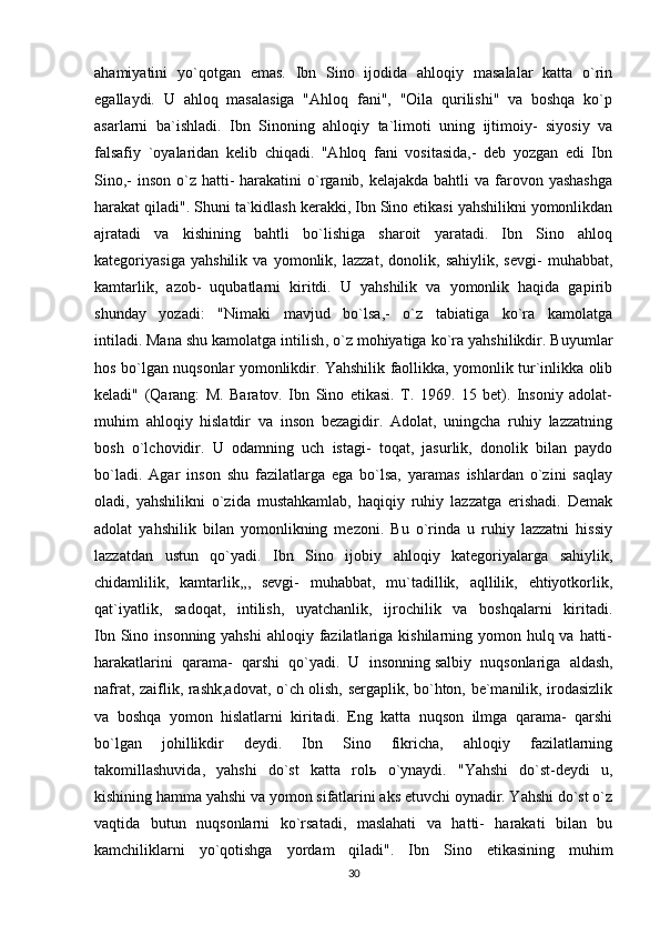 ahamiyatini   yo`qotgan   emas.   Ibn   Sino   ijodida   ahloqiy   masalalar   katta   o`rin
egallaydi.   U   ahloq   masalasiga   "Ahloq   fani",   "Oila   qurilishi"   va   boshqa   ko`p
asarlarni   ba`ishladi.   Ibn   Sinoning   ahloqiy   ta`limoti   uning   ijtimoiy-   siyosiy   va
falsafiy   `oyalaridan   kelib   chiqadi.   "Ahloq   fani   vositasida,-   deb   yozgan   edi   Ibn
Sino,-  inson  o`z hatti-  harakatini  o`rganib, kelajakda bahtli  va farovon yashashga
harakat qiladi". Shuni ta`kidlash kerakki, Ibn Sino etikasi yahshilikni yomonlikdan
ajratadi   va   kishining   bahtli   bo`lishiga   sharoit   yaratadi.   Ibn   Sino   ahloq
kategoriyasiga   yahshilik   va   yomonlik,   lazzat,   donolik,   sahiylik,   sevgi-   muhabbat,
kamtarlik,   azob-   uqubatlarni   kiritdi.   U   yahshilik   va   yomonlik   haqida   gapirib
shunday   yozadi:   "Nimaki   mavjud   bo`lsa,-   o`z   tabiatiga   ko`ra   kamolatga
intiladi.   Mana shu kamolatga intilish , o`z mohiyatiga ko`ra yahshilikdir. Buyumlar
hos bo`lgan nuqsonlar yomonlikdir. Yahshilik faollikka, yomonlik tur`inlikka olib
keladi"   (Qarang:   M.   Baratov.   Ibn   Sino   etikasi.   T.   1969.   15   bet).   Insoniy   adolat-
muhim   ahloqiy   hislatdir   va   inson   bezagidir.   Adolat,   uningcha   ruhiy   lazzatning
bosh   o`lchovidir.   U   odamning   uch   istagi-   toqat,   jasurlik,   donolik   bilan   paydo
bo`ladi.   Agar   inson   shu   fazilatlarga   ega   bo`lsa,   yaramas   ishlardan   o`zini   saqlay
oladi,   yahshilikni   o`zida   mustahkamlab,   haqiqiy   ruhiy   lazzatga   erishadi.   Demak
adolat   yahshilik   bilan   yomonlikning   mezoni.   Bu   o`rinda   u   ruhiy   lazzatni   hissiy
lazzatdan   ustun   qo`yadi.   Ibn   Sino   ijobiy   ahloqiy   kategoriyalarga   sahiylik,
chidamlilik,   kamtarlik,,,   sevgi-   muhabbat,   mu`tadillik,   aqllilik,   ehtiyotkorlik,
qat`iyatlik,   sadoqat,   intilish,   uyatchanlik,   ijrochilik   va   boshqalarni   kiritadi.
Ibn Sino insonning yahshi  ahloqiy fazilatlariga  kishilarning yomon hulq va  hatti-
harakatlarini   qarama-   qarshi   qo`yadi.   U   insonning   salbiy   nuqsonlariga   aldash ,
nafrat, zaiflik, rashk,adovat, o`ch olish, sergaplik, bo`hton, be`manilik, irodasizlik
va   boshqa   yomon   hislatlarni   kiritadi.   Eng   katta   nuqson   ilmga   qarama-   qarshi
bo`lgan   johillikdir   deydi.   Ibn   Sino   fikricha,   ahloqiy   fazilatlarning
takomillashuvida,   yahshi   do`st   katta   rol ь   o`ynaydi.   "Yahshi   do`st-deydi   u,
kishining hamma yahshi va yomon sifatlarini aks etuvchi oynadir. Yahshi do`st o`z
vaqtida   butun   nuqsonlarni   ko`rsatadi,   maslahati   va   hatti-   harakati   bilan   bu
kamchiliklarni   yo`qotishga   yordam   qiladi".   Ibn   Sino   etikasining   muhim
30 