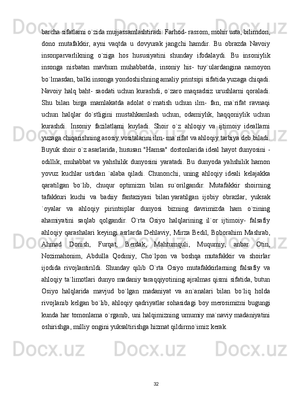 barcha sifatlarni o`zida mujjassamlashtiradi: Farhod- rassom, mohir usta, bilimdon,
dono   mutafakkir,   ayni   vaqtda   u   dovyurak   jangchi   hamdir.   Bu   obrazda   Navoiy
insonparvarlikning   o`ziga   hos   hususiyatini   shunday   ifodalaydi.   Bu   insoniylik
insonga   nisbatan   mavhum   muhabbatda,   insoniy   his-   tuy`ulardangina   namoyon
bo`lmasdan, balki insonga yondoshishning amaliy printsipi sifatida yuzaga chiqadi.
Navoiy   halq   baht-   saodati   uchun   kurashdi,   o`zaro   maqsadsiz   urushlarni   qoraladi.
Shu   bilan   birga   mamlakatda   adolat   o`rnatish   uchun   ilm-   fan,   ma`rifat   ravnaqi
uchun   halqlar   do`stligini   mustahkamlash   uchun,   odamiylik,   haqqoniylik   uchun
kurashdi.   Insoniy   fazilatlarni   kuyladi.   Shoir   o`z   ahloqiy   va   ijtimoiy   ideallarni
yuzaga chiqarishning asosiy vositalarini ilm- ma`rifat va ahloqiy tarbiya deb biladi.
Buyuk shoir o`z asarlarida, hususan "Hamsa" dostonlarida ideal hayot dunyosini -
odillik,   muhabbat   va   yahshilik   dunyosini   yaratadi.   Bu   dunyoda   yahshilik   hamon
yovuz   kuchlar   ustidan   `alaba   qiladi.   Chunonchi,   uning   ahloqiy   ideali   kelajakka
qaratilgan   bo`lib,   chuqur   optimizm   bilan   su`orilgandir.   Mutafakkir   shoirning
tafakkuri   kuchi   va   badiiy   fantaziyasi   bilan   yaratilgan   ijobiy   obrazlar ,   yuksak
`oyalar   va   ahloqiy   pirintsiplar   dunyosi   bizning   davrimizda   ham   o`zining
ahamiyatini   saqlab   qolgandir.   O`rta   Osiyo   halqlarining   il`or   ijtimoiy-   falsafiy
ahloqiy  qarashalari   keyingi   asrlarda   Dehlaviy,   Mirza   Bedil,   Boborahim   Mashrab,
Ahmad   Donish,   Furqat,   Berdak,   Mahtumquli,   Muqumiy,   anbar   Otin,
Nozimahonim,   Abdulla   Qodiniy,   Cho`lpon   va   boshqa   mutafakkir   va   shoirlar
ijodida   rivojlantirildi.   Shunday   qilib   O`rta   Osiyo   mutafakkirlarning   falsafiy   va
ahloqiy ta`limotlari  dunyo madaniy taraqqiyotining ajralmas qismi sifatida, butun
Osiyo   halqlarida   mavjud   bo`lgan   madaniyat   va   an`analari   bilan   bo`liq   holda
rivojlanib   kelgan  bo`lib,  ahloqiy   qadriyatlar   sohasidagi   boy   merosimizni   bugungi
kunda har tomonlama o`rganib, uni halqimizning umumiy ma`naviy madaniyatini
oshirishga, milliy ongini yuksaltirishga hizmat qildirmo`imiz kerak.
32 