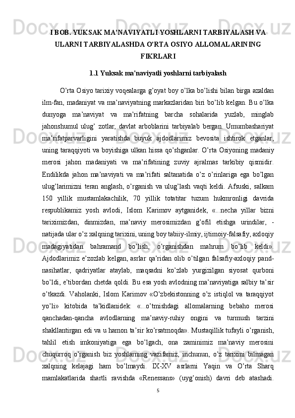 I BOB. YUKSAK MA’NAVIYATLI YOSHLARNI TARBIYALASH VA
ULARNI TARBIYALASHDA O’RTA OSIYO ALLOMALARINING
FIKRLARI
1.1  Yuksak ma'naviyatli yoshlarni tarbiyalash
O’rta Osiyo tarixiy voqealarga g’oyat boy o’lka bo’lishi bilan birga azaldan
ilm-fan, madaniyat  va  ma’naviyatning  markazlaridan biri  bo’lib kelgan.  Bu  o’lka
dunyoga   ma’naviyat   va   ma’rifatning   barcha   sohalarida   yuzlab,   minglab
jahonshumul   ulug’   zotlar,   davlat   arboblarini   tarbiyalab   bergan.   Umumbashariyat
ma’rifatparvarligini   yaratishda   buyuk   ajdodlarimiz   bevosita   ishtirok   etganlar,
uning taraqqiyoti va boyishiga ulkan hissa  qo’shganlar.   O’rta Osiyoning madaniy
merosi   jahon   madaniyati   va   ma’rifatining   zuviy   ajralmas   tarkibiy   qismidir.
Endilikda   jahon   ma’naviyati   va   ma’rifati   saltanatida   o’z   o’rinlariga   ega   bo’lgan
ulug’larimizni   teran   anglash,   o’rganish   va   ulug’lash   vaqti   keldi.   Afsuski,   salkam
150   yillik   mustamlakachilik,   70   yillik   totatitar   tuzum   hukmronligi   davrida
respublikamiz   yosh   avlodi,   Islom   Karimov   aytganidek,   «...necha   yillar   bizni
tariximizdan,   dinmizdan,   ma’naviy   merosimizdan   g’ofil   etishga   urindilar,   -
natijada ular o’z xalqning tarixini, uning boy tabiiy-ilmiy, ijtimoiy-falsafiy, axloqiy
madagiyatidan   bahramand   bo’lish,   o’rganishdan   mahrum   bo’lib   keldi».
Ajdodlarimiz   e’zozlab   kelgan,   asrlar   qa’ridan   olib   o’tilgan   falsafiy-axloqiy   pand-
nasihatlar,   qadriyatlar   ataylab,   maqsadni   ko’zlab   yurgizilgan   siyosat   qurboni
bo’ldi, e’tibordan chetda qoldi. Bu esa yosh avlodning ma’naviyatiga salbiy ta’sir
o’tkazdi.   Vaholanki,   Islom   Karimov   «O’zbekistonning   o’z   istiqlol   va   taraqqiyot
yo’li»   kitobida   ta’kidlanidek:   «...o’tmishdagi   allomalarning   bebaho   merosi
qanchadan-qancha   avlodlarning   ma’naviy-ruhiy   ongini   va   turmush   tarzini
shakllantirgan edi va u hamon ta’sir ko’rsatmoqda». Mustaqillik tufayli o’rganish,
tahlil   etish   imkoniyatiga   ega   bo’lgach,   ona   zaminimiz   ma’naviy   merosini
chuqurroq   o’rganish   biz   yoshlarning   vazifamiz,   inchunun,   o’z   tarixini   bilmagan
xalqning   kelajagi   ham   bo’lmaydi.   IX-XV   asrlarni   Yaqin   va   O’rta   Sharq
mamlakatlarida   shartli   ravishda   «Renessans»   (uyg’onish)   davri   deb   atashadi.
5 