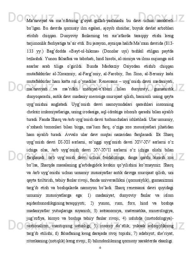 Ma’naviyat   va   ma’rifatning   g’oyat   gullab-yashnashi   bu   davr   uchun   xarakterli
bo’lgan.   Bu   davrda   qomusiy   ilm   egalari,   ajoyib   shoirlar,   buyuk   davlat   arboblari
etishib   chiqqan.   Dunyoviy   fanlarning   tez   sur’atlarda   taraqqiy   etishi   keng
tarjimonlik faoliyatiga ta’sir etdi.   Bu jarayon , ayniqsa halifa Ma’mun davrida (813-
133   yy.)   Bag’dodda   «Bayt-ul-hikma»   (Donolar   uyi)   tashkil   etilgan   paytda
tezlashdi.  Yunon falsafasi va tabobati, hind hisobi, al-ximiya va ilmu nujumga oid
asarlar   arab   tiliga   o’girildi.   Bunda   Markaziy   Osiyodan   etishib   chiqqan
mutafakkirlar   al-Xorazmiy,   al-Farg’oniy,   al-Farobiy,   Ibn   Sino,   al-Beruniy   kabi
mutafakkirlar   ham   katta   rol   o’ynadilar.   Renessans   –   uyg’onish   davri   madaniyati,
ma’naviyati   va   ma’rifati   mohiyat-e’tibori   bilan   dunyoviy,   gumanistik
dunyoqarashi, antik davr madaniy merosiga murojaat qilish, bamisoli uning qayta
uyg’onishni   anglatadi.   Uyg’onish   davri   namoyondalari   qarashlari   insonning
cheksiz imkoniyatlariga, uning irodasiga, aql-idrokiga ishonib qarashi bilan ajralib
turadi. Fanda Sharq va /arb uyg’onish davri tushunchalari ishlatiladi. Ular umumiy,
o’xshash   tomonlari   bilan   birga,   ma’lum   farq,   o’ziga   xos   xususiyatlari   jihatidan
ham   ajralib   turadi.   Avvalo   ular   davr   nuqtai   nazaridan   farqlanadi.   Ilk   Sharq
uyg’onish   davri   IX-XII   asrlarni,   so’nggi   uyg’onish   davri   XIV-XV   asrlarni   o’z
ichiga   olsa,   /arb   uyg’onish   davri   XV-XVII   asrlarni   o’z   ichiga   olishi   bilan
farqlanadi.   /arb   uyg’onish   davri   uchun   feodalizmga,   dinga   qarshi   kurash   xos
bo’lsa,   Sharqda   masalaning   g’arbdagidek   keskin   qo’yilishini   ko’rmaymiz.   Sharq
va   /arb   uyg’onishi   uchun   umumiy   xususiyatlar   antik   davrga   murojaat   qilish,   uni
qayta tiriltirish, tabiiy fanlar rivoji, fanda universallikni (qomusiylik), gumanizmni
targ’ib   etish   va   boshqalarda   namoyon   bo’ladi.   Sharq   renessansi   davri   quyidagi
umumiy   xususiyatlarga   ega:   1)   madaniyat,   dunyoviy   fanlar   va   islom
aqidashunoslikgining   taraqqiyoti ;   2)   yunon,   rum,   fors,   hind   va   boshqa
madaniyatlar   yutuqlariga   suyanish;   3)   astranomiya,   matematika,   minerologiya,
jug’rofiya,   kimyo   va   boshqa   tabiiy   fanlar   rivoji;   4)   uslubda   (metodologiya)-
rastionalizm,   mantiqning   ustunligi;   5)   insoniy   do’stlik,   yuksak   axloqiylikning
targ’ib   etilishi;   6)   falsafaning   keng   darajada   rivoj   topishi;   7)   adabiyot,   she’riyat,
ritorikaning (notiqlik) keng rivoji; 8) bilimdonlikning qomusiy xarakterda ekanligi.
6 