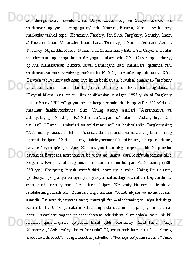 Bu   davrga   kelib,   avvalo   O’rta   Osiyo,   Eron,   Iroq   va   Suriya   ilmu-fan   va
madaniyatning   yirik   o’chog’iga   aylandi.   Xorazm,   Buxoro,   Xirotda   yirik   ilmiy
markazlar   tashkil   topdi.   Xorazmiy,   Farobiy,   Ibn   Sino,   Farg’oniy,   Beruniy,   Imom
al-Buxoriy, Imom Moturudiy, Imom Iso at-Termiziy, Hakim at-Termiziy, Axmad
Yassaviy, Najmiddin Kubro, Maxmud az-Zamaxshariy kabi O’rta Osiyolik olimlar
va   ulamolarning   dongi   butun   dunyoga   taralgan   edi.   O’rta   Osiyoning   qadimiy ,
qo’hna   shaharlaridan   Buxoro,   Xiva,   Samarqand   kabi   shaharlari,   qadimda   fan,
madaniyat  va ma’naviyatning markaxi bo’lib kelganligi  bilan ajralib turadi. O’rta
Osiyoda tabiiy-ilmiy tafakkuri rivojining boshlanishi buyuk allomalar al-Farg’oniy
va   al-Xorazmiylar   nomi   bilan   bog’liqdir.   Ularning   har   ikkovi   ham   Bag’doddagi
“Bayt-ul-hikma”ning   etakchi   ilm   sohiblaridan   sanalgan.   1998   yilda   al-Farg’oniy
tavalludining 1200 yilligi yurtimizda keng nishonlandi. Uning vafoti 861 yildir.   U
mashhur   falakkiyotshunos   olim.   Uning   asosiy   asarlari   “Astranomiya   va
astralyabiyaga   kirish”,   “Falakdan   bo’ladigan   sabablar”,   “Astralyabiya   fani
usullari”,   “Osmon   harakatlari   va   yulduzlar   ilmi”   va   boshqalardir.   Farg’oniyning
“Astranomiya asoslari” kitobi o’sha davrdagi astranomiya sohasidagi bilimlarning
qomusi   bo’lgan.   Unda   qadimgi   falakiyotshunoslik   bilimlari,   uning   qoidalari,
usullari   bayon   qilingan.   Asar   XII   asrdayoq   lotin   tiliga   tarjima   etilib,   ko’p   asrlar
davomida Evropada astronomiya bo’yicha qo’llanma, darslik sifatida xizmat qilib
kelgan. U Evropada al-Fraganus nomi bilan mashhur bo’lgan. Al-Xorazmiy (780-
850   yy.)   Sharqning   buyuk   mutafakkiri,   qomusiy   olimdir.   Uning   ilmu-nujum,
geodeziya,   geografiya   va   ayniqsa   riyoziyot   sohasidagi   xizmatlari   beqiyosdir.   U
arab,   hind,   lotin,   yunon,   fors   tillarini   bilgan.   Xorazmiy   bir   qancha   kitob   va
risolalarning   muallifidir.   Bulardan   eng   mashhuri   “Kitob   al-jabr   va   al-muqobala”
asaridir.   Bu   asar   riyoziyotda   yangi   mustaqil   fan   –   algebraning   vujudga   kelishiga
zamin   bo’ldi.   U   tenglamalarni   echishning   ikki   usulini   –   al-jabr,   ya’ni   qarama-
qarshi   ishoralarni   yagona   musbat   ishoraga   keltirish   va   al-muqobala,   ya’ni   bir   hil
hadlarni   qarama-qarshi   qo’yishni   kashf   qildi.   Xorazmiy   “Sind   Hind”,   “Ziji
Xorazmiy”, “Astrolyabiya bo’yicha risola”, “Quyosh soati haqida risola”, “Erning
shakli haqida kitob”, “Trigonometrik jadvallar”, “Musiqa bo’yicha risola”, “Tarix
7 