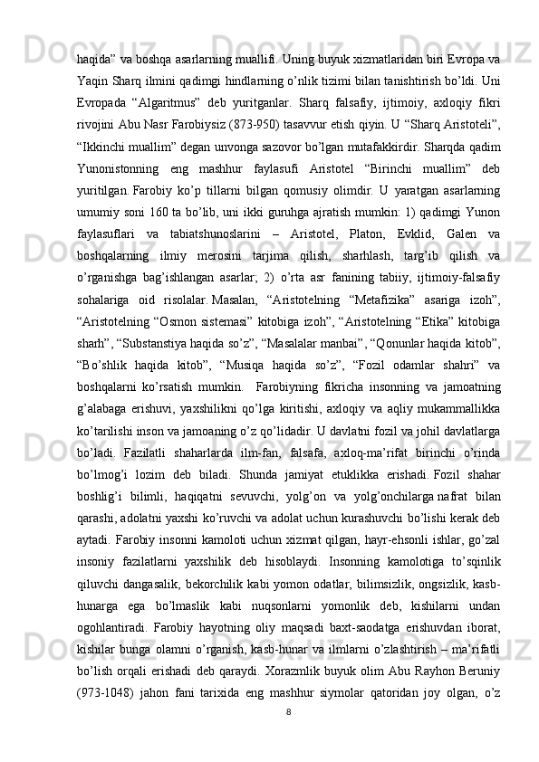 haqida” va boshqa asarlarning muallifi. Uning buyuk xizmatlaridan biri Evropa va
Yaqin Sharq ilmini qadimgi hindlarning o’nlik tizimi bilan tanishtirish bo’ldi.   Uni
Evropada   “Algaritmus”   deb   yuritganlar.   Sharq   falsafiy,   ijtimoiy,   axloqiy   fikri
rivojini Abu Nasr Farobiysiz (873-950) tasavvur etish qiyin. U “Sharq Aristoteli”,
“Ikkinchi muallim” degan unvonga sazovor bo’lgan mutafakkirdir.   Sharqda qadim
Yunonistonning   eng   mashhur   faylasufi   Aristotel   “Birinchi   muallim”   deb
yuritilgan.   Farobiy   ko’p   tillarni   bilgan   qomusiy   olimdir.   U   yaratgan   asarlarning
umumiy soni 160 ta bo’lib, uni ikki guruhga ajratish mumkin: 1) qadimgi Yunon
faylasuflari   va   tabiatshunoslarini   –   Aristotel,   Platon,   Evklid,   Galen   va
boshqalarning   ilmiy   merosini   tarjima   qilish,   sharhlash,   targ’ib   qilish   va
o’rganishga   bag’ishlangan   asarlar;   2)   o’rta   asr   fanining   tabiiy,   ijtimoiy-falsafiy
sohalariga   oid   risolalar.   Masalan,   “Aristotelning   “Metafizika”   asariga   izoh”,
“Aristotelning   “Osmon   sistemasi”   kitobiga   izoh”,   “Aristotelning   “Etika”   kitobiga
sharh”, “Substanstiya haqida so’z”, “Masalalar manbai”, “Qonunlar haqida kitob”,
“Bo’shlik   haqida   kitob”,   “Musiqa   haqida   so’z”,   “Fozil   odamlar   shahri”   va
boshqalarni   ko’rsatish   mumkin.     Farobiyning   fikricha   insonning   va   jamoatning
g’alabaga   erishuvi,   yaxshilikni   qo’lga   kiritishi,   axloqiy   va   aqliy   mukammallikka
ko’tarilishi inson va jamoaning o’z qo’lidadir. U davlatni fozil va johil davlatlarga
bo’ladi.   Fazilatli   shaharlarda   ilm-fan,   falsafa,   axloq-ma’rifat   birinchi   o’rinda
bo’lmog’i   lozim   deb   biladi.   Shunda   jamiyat   etuklikka   erishadi.   Fozil   shahar
boshlig’i   bilimli,   haqiqatni   sevuvchi,   yolg’on   va   yolg’onchilarga   nafrat   bilan
qarashi , adolatni yaxshi ko’ruvchi va adolat uchun kurashuvchi bo’lishi kerak deb
aytadi.  Farobiy  insonni   kamoloti   uchun  xizmat   qilgan,  hayr-ehsonli   ishlar,  go’zal
insoniy   fazilatlarni   yaxshilik   deb   hisoblaydi.   Insonning   kamolotiga   to’sqinlik
qiluvchi   dangasalik,   bekorchilik   kabi   yomon   odatlar,   bilimsizlik,   ongsizlik,   kasb-
hunarga   ega   bo’lmaslik   kabi   nuqsonlarni   yomonlik   deb,   kishilarni   undan
ogohlantiradi.   Farobiy   hayotning   oliy   maqsadi   baxt-saodatga   erishuvdan   iborat,
kishilar   bunga   olamni   o’rganish,   kasb-hunar   va   ilmlarni   o’zlashtirish   –   ma’rifatli
bo’lish   orqali   erishadi   deb   qaraydi.   Xorazmlik   buyuk   olim   Abu   Rayhon   Beruniy
(973-1048)   jahon   fani   tarixida   eng   mashhur   siymolar   qatoridan   joy   olgan,   o’z
8 