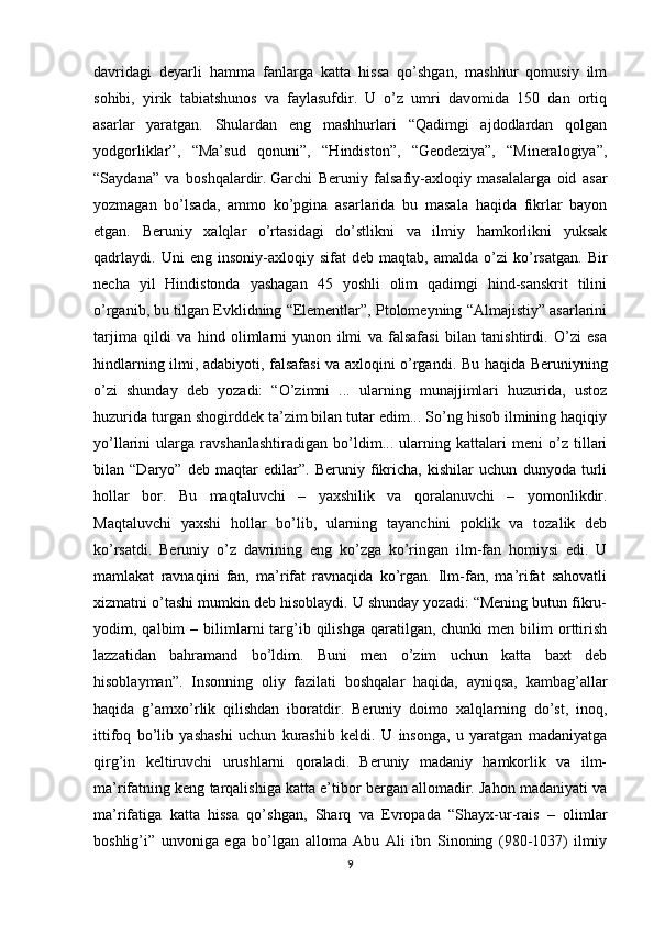 davridagi   deyarli   hamma   fanlarga   katta   hissa   qo’shgan,   mashhur   qomusiy   ilm
sohibi,   yirik   tabiatshunos   va   faylasufdir.   U   o’z   umri   davomida   150   dan   ortiq
asarlar   yaratgan.   Shulardan   eng   mashhurlari   “Qadimgi   ajdodlardan   qolgan
yodgorliklar”,   “Ma’sud   qonuni”,   “Hindiston”,   “Geodeziya”,   “Mineralogiya”,
“Saydana”   va   boshqalardir.   Garchi   Beruniy   falsafiy-axloqiy   masalalarga   oid   asar
yozmagan   bo’lsada,   ammo   ko’pgina   asarlarida   bu   masala   haqida   fikrlar   bayon
etgan.   Beruniy   xalqlar   o’rtasidagi   do’stlikni   va   ilmiy   hamkorlikni   yuksak
qadrlaydi.   Uni   eng  insoniy-axloqiy   sifat   deb   maqtab,   amalda  o’zi   ko’rsatgan.   Bir
necha   yil   Hindistonda   yashagan   45   yoshli   olim   qadimgi   hind-sanskrit   tilini
o’rganib, bu tilgan Evklidning “Elementlar”, Ptolomeyning “Almajistiy” asarlarini
tarjima   qildi   va   hind   olimlarni   yunon   ilmi   va   falsafasi   bilan   tanishtirdi.   O’zi   esa
hindlarning ilmi, adabiyoti, falsafasi va axloqini o’rgandi.   Bu haqida Beruniyning
o’zi   shunday   deb   yozadi:   “O’zimni   ...   ularning   munajjimlari   huzurida,   ustoz
huzurida turgan shogirddek ta’zim bilan tutar edim... So’ng hisob ilmining haqiqiy
yo’llarini   ularga   ravshanlashtiradigan   bo’ldim...   ularning   kattalari   meni   o’z   tillari
bilan   “Daryo”   deb   maqtar   edilar”.   Beruniy   fikricha,   kishilar   uchun   dunyoda   turli
hollar   bor.   Bu   maqtaluvchi   –   yaxshilik   va   qoralanuvchi   –   yomonlikdir.
Maqtaluvchi   yaxshi   hollar   bo’lib,   ularning   tayanchini   poklik   va   tozalik   deb
ko’rsatdi.   Beruniy   o’z   davrining   eng   ko’zga   ko’ringan   ilm-fan   homiysi   edi.   U
mamlakat   ravnaqini   fan,   ma’rifat   ravnaqida   ko’rgan.   Ilm-fan,   ma’rifat   sahovatli
xizmatni o’tashi mumkin deb hisoblaydi. U shunday yozadi: “Mening butun fikru-
yodim,  qalbim   –  bilimlarni   targ’ib  qilishga  qaratilgan,  chunki  men  bilim  orttirish
lazzatidan   bahramand   bo’ldim.   Buni   men   o’zim   uchun   katta   baxt   deb
hisoblayman”.   Insonning   oliy   fazilati   boshqalar   haqida,   ayniqsa,   kambag’allar
haqida   g’amxo’rlik   qilishdan   iboratdir.   Beruniy   doimo   xalqlarning   do’st,   inoq,
ittifoq   bo’lib   yashashi   uchun   kurashib   keldi.   U   insonga,   u   yaratgan   madaniyatga
qirg’in   keltiruvchi   urushlarni   qoraladi.   Beruniy   madaniy   hamkorlik   va   ilm-
ma’rifatning keng tarqalishiga katta e’tibor bergan allomadir. Jahon madaniyati va
ma’rifatiga   katta   hissa   qo’shgan,   Sharq   va   Evropada   “Shayx-ur-rais   –   olimlar
boshlig’i”   unvoniga   ega   bo’lgan   alloma   Abu   Ali   ibn   Sinoning   (980-1037)   ilmiy
9 