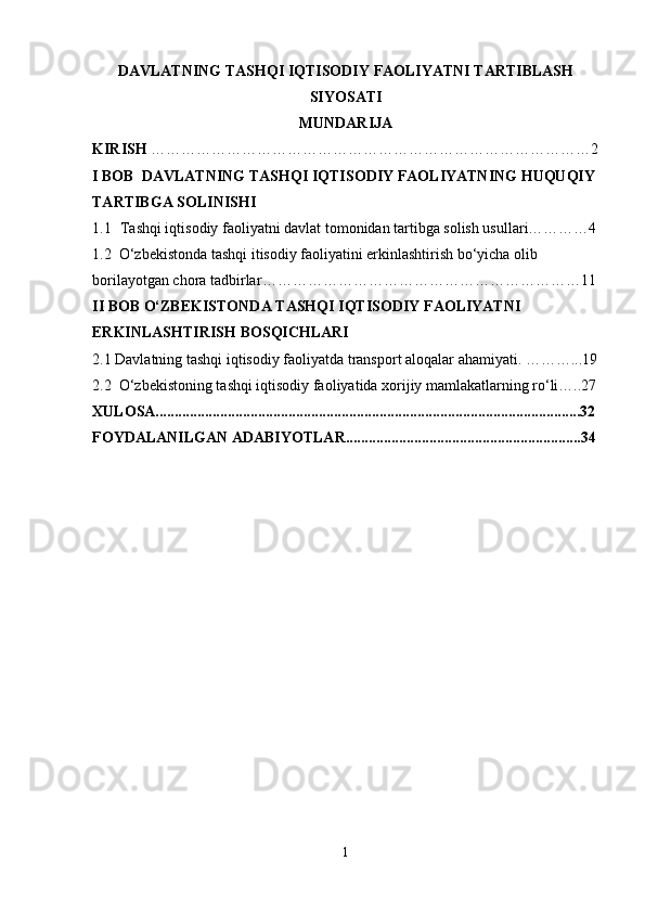 DAVLATNING TASHQI IQTISODIY FAOLIYATNI TARTIBLASH
SIYOSATI
MUNDARIJA
KIRISH  ……………………………………………………………………………2
I BOB   DAVLATNING  T ASHQI IQTISODIY FAOLIYATNING HUQUQIY 
TARTIBGA SOLINISHI
1.1   Tashqi iqtisodiy faoliyatni davlat tomonidan tartibga solish usullari…………4
1.2  O‘zbekistonda tashqi itisodiy faoliyatini erkinlashtirish bo‘yicha olib 
borilayotgan chora tadbirlar ………………………………………………………11
II BOB O‘ZBEKISTONDA TASHQI IQTISODIY FAOLIYATNI 
ERKINLASHTIRISH BOSQICHLARI                                                                 
2.1 Davlatning tashqi iqtisodiy faoliyatda   transport aloqalar ahamiyati.  ………...19
2.2  O‘zbekistoning tashqi iqtisodiy faoliyatida xorijiy mamlakatlarning ro‘li…..27
XULOSA................................................................................................................32
FOYDALANILGAN ADABIYOTLAR..............................................................34
1