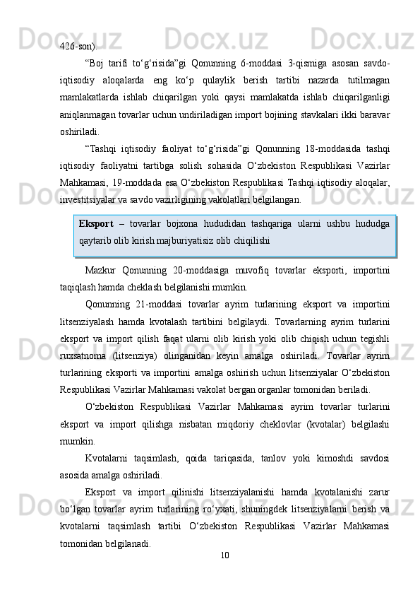 426-son).
“Boj   tarifi   to‘g‘risida”gi   Qonunning   6-moddasi   3-qismiga   asosan   savdo-
iqtisodiy   aloqalarda   eng   ko‘p   qulaylik   berish   tartibi   nazarda   tutilmagan
mamlakatlarda   ishlab   chiqarilgan   yoki   qaysi   mamlakatda   ishlab   chiqarilganligi
aniqlanmagan tovarlar uchun undiriladigan import bojining stavkalari ikki baravar
oshiriladi. 
“Tashqi   iqtisodiy   faoliyat   to‘g‘risida”gi   Qonunning   18-moddasida   tashqi
iqtisodiy   faoliyatni   tartibga   solish   sohasida   O‘zbekiston   Respublikasi   Vazirlar
Mahkamasi,  19-moddada esa  O‘zbekiston  Respublikasi  Tashqi  iqtisodiy  aloqalar,
investitsiyalar va savdo vazirligining vakolatlari belgilangan. 
Mazkur   Qonunning   20-moddasiga   muvofiq   tovarlar   eksporti,   importini
taqiqlash hamda cheklash belgilanishi mumkin.  
Qonunning   21-moddasi   tovarlar   ayrim   turlarining   eksport   va   importini
litsenziyalash   hamda   kvotalash   tartibini   belgilaydi.   Tovarlarning   ayrim   turlarini
eksport   va   import   qilish   faqat   ularni   olib   kirish   yoki   olib   chiqish   uchun   tegishli
ruxsatnoma   (litsenziya)   olinganidan   keyin   amalga   oshiriladi.   Tovarlar   ayrim
turlarining   eksporti   va   importini   amalga   oshirish   uchun   litsenziyalar   O‘zbekiston
Respublikasi Vazirlar Mahkamasi vakolat bergan organlar tomonidan beriladi.
O‘zbekiston   Respublikasi   Vazirlar   Mahkamasi   ayrim   tovarlar   turlarini
eksport   va   import   qilishga   nisbatan   miqdoriy   cheklovlar   (kvotalar)   belgilashi
mumkin.
Kvotalarni   taqsimlash,   qoida   tariqasida,   tanlov   yoki   kimoshdi   savdosi
asosida amalga oshiriladi.
Eksport   va   import   qilinishi   litsenziyalanishi   hamda   kvotalanishi   zarur
bo‘lgan   tovarlar   ayrim   turlarining   ro‘yxati,   shuningdek   litsenziyalarni   berish   va
kvotalarni   taqsimlash   tartibi   O‘zbekiston   Respublikasi   Vazirlar   Mahkamasi
tomonidan belgilanadi.
10Eksport   –   tovarlar   bojxona   hududidan   tashqariga   ularni   ushbu   hududga
qaytarib olib kirish majburiyatisiz olib chiqilishi  