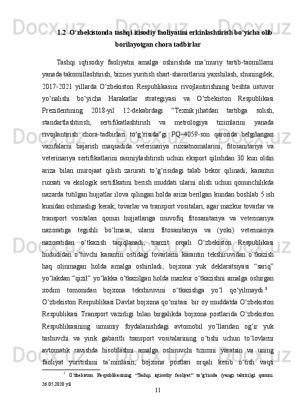 1.2  O‘zbekistonda tashqi itisodiy faoliyatini erkinlashtirish bo‘yicha olib
borilayotgan chora tadbirlar                                                                                                                          
Tashqi   iqtisodiy   faoliyatni   amalga   oshirishda   ma muriy   tartib-taomillarniʼ
yanada takomillashtirish, biznes yuritish shart-sharoitlarini yaxshilash, shuningdek,
2017-2021   yillarda   O zbekiston   Respublikasini   rivojlantirishning   beshta   ustuvor	
ʻ
yo nalishi   bo yicha   Harakatlar   strategiyasi   va   O zbekiston   Respublikasi	
ʻ ʻ ʻ
Prezidentining   2018-yil   12-dekabrdagi   “Texnik   jihatdan   tartibga   solish,
standartlashtirish,   sertifikatlashtirish   va   metrologiya   tizimlarini   yanada
rivojlantirish   chora-tadbirlari   to g risida”gi   PQ–4059-son   qarorida   belgilangan	
ʻ ʻ
vazifalarni   bajarish   maqsadida   veterinariya   ruxsatnomalarini,   fitosanitariya   va
veterinariya   sertifikatlarini   rasmiylashtirish   uchun   eksport   qilishdan   30   kun   oldin
ariza   bilan   murojaat   qilish   zarurati   to g risidagi   talab   bekor   qilinadi;   karantin	
ʻ ʻ
ruxsati   va   ekologik   sertifikatini   berish   muddati   ularni   olish   uchun   qonunchilikda
nazarda tutilgan hujjatlar ilova qilingan holda ariza berilgan kundan boshlab 5   ish
kunidan oshmasligi kerak; tovarlar va transport vositalari, agar mazkur tovarlar va
transport   vositalari   qonun   hujjatlariga   muvofiq   fitosanitariya   va   veterinariya
nazoratiga   tegishli   bo lmasa,   ularni   fitosanitariya   va   (yoki)   veterinariya	
ʻ
nazoratidan   o tkazish   taqiqlanadi;   tranzit   orqali   O zbekiston   Respublikasi	
ʻ ʻ
hududidan   o tuvchi   karantin   ostidagi   tovarlarni   karantin   tekshiruvidan   o tkazish	
ʻ ʻ
haq   olinmagan   holda   amalga   oshiriladi;   bojxona   yuk   deklaratsiyasi   “sariq”
yo lakdan “qizil” yo lakka o tkazilgan holda mazkur  o tkazishni  amalga oshirgan	
ʻ ʻ ʻ ʻ
xodim   tomonidan   bojxona   tekshiruvini   o tkazishga   yo l   qo yilmaydi.	
ʻ ʻ ʻ 3
 
O zbekiston Respublikasi Davlat bojxona qo mitasi: bir oy muddatda O zbekiston	
ʻ ʻ ʻ
Respublikasi   Transport   vazirligi   bilan   birgalikda   bojxona   postlarida   O zbekiston	
ʻ
Respublikasining   umumiy   foydalanishdagi   avtomobil   yo llaridan   og ir   yuk	
ʻ ʻ
tashuvchi   va   yirik   gabaritli   transport   vositalarining   o tishi   uchun   to lovlarni	
ʻ ʻ
avtomatik   ravishda   hisoblashni   amalga   oshiruvchi   tizimni   yaratsin   va   uning
faoliyat   yuritishini   ta minlasin;   bojxona   postlari   orqali   kesib   o tish   vaqti	
ʼ ʻ
3
  O’zbekiston   Respublikasining   “Tashqi   iqtisodiy   faoliyat”   to’g’risida   (yangi   tahriri)gi   qonuni.
26.05.2020 yil
11 