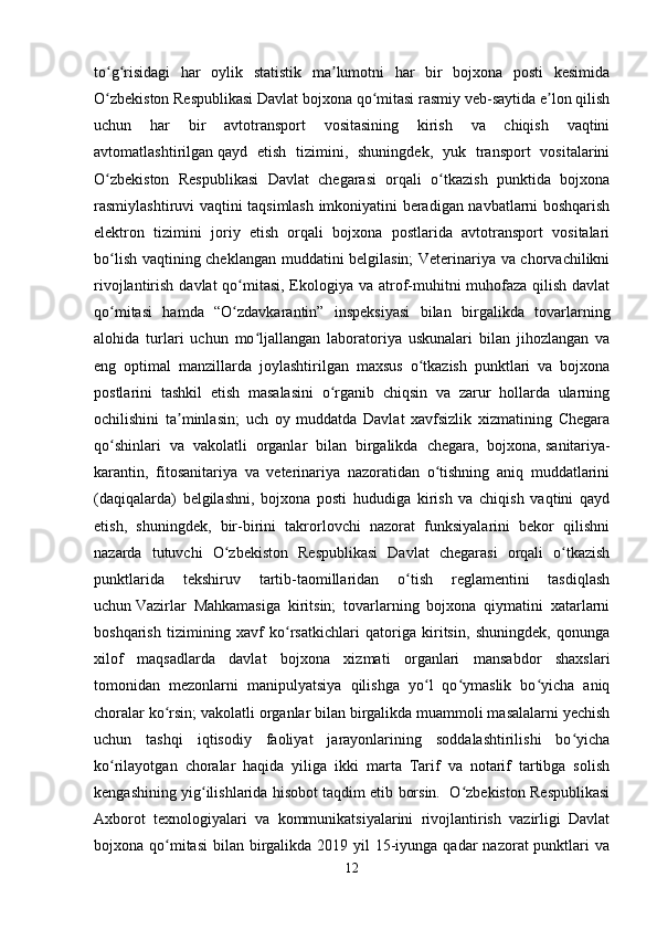 to g risidagi   har   oylik   statistik   ma lumotni   har   bir   bojxona   posti   kesimidaʻ ʻ ʼ
O zbekiston Respublikasi Davlat bojxona qo mitasi rasmiy veb-saytida e lon qilish
ʻ ʻ ʼ
uchun   har   bir   avtotransport   vositasining   kirish   va   chiqish   vaqtini
avtomatlashtirilgan   qayd   etish   tizimini,   shuningdek,   yuk   transport   vositalarini
O zbekiston   Respublikasi   Davlat   chegarasi   orqali   o tkazish   punktida   bojxona
ʻ ʻ
rasmiylashtiruvi vaqtini taqsimlash imkoniyatini beradigan navbatlarni boshqarish
elektron   tizimini   joriy   etish   orqali   bojxona   postlarida   avtotransport   vositalari
bo lish vaqtining cheklangan muddatini belgilasin; Veterinariya va chorvachilikni
ʻ
rivojlantirish davlat qo mitasi, Ekologiya va atrof-muhitni muhofaza qilish davlat	
ʻ
qo mitasi   hamda   “O zdavkarantin”   inspeksiyasi   bilan   birgalikda   tovarlarning	
ʻ ʻ
alohida   turlari   uchun   mo ljallangan   laboratoriya   uskunalari   bilan   jihozlangan   va	
ʻ
eng   optimal   manzillarda   joylashtirilgan   maxsus   o tkazish   punktlari   va   bojxona	
ʻ
postlarini   tashkil   etish   masalasini   o rganib   chiqsin   va   zarur   hollarda   ularning	
ʻ
ochilishini   ta minlasin;   uch   oy   muddatda   Davlat   xavfsizlik   xizmatining   Chegara	
ʼ
qo shinlari   va   vakolatli   organlar   bilan   birgalikda   chegara,   bojxona,	
ʻ   sanitariya-
karantin,   fitosanitariya   va   veterinariya   nazoratidan   o tishning   aniq   muddatlarini	
ʻ
(daqiqalarda)   belgilashni,   bojxona   posti   hududiga   kirish   va   chiqish   vaqtini   qayd
etish,   shuningdek,   bir-birini   takrorlovchi   nazorat   funksiyalarini   bekor   qilishni
nazarda   tutuvchi   O zbekiston   Respublikasi   Davlat   chegarasi   orqali   o tkazish	
ʻ ʻ
punktlarida   tekshiruv   tartib-taomillaridan   o tish   reglamentini   tasdiqlash	
ʻ
uchun   Vazirlar   Mahkamasiga   kiritsin;   tovarlarning   bojxona   qiymatini   xatarlarni
boshqarish   tizimining   xavf   ko rsatkichlari   qatoriga   kiritsin,   shuningdek,   qonunga	
ʻ
xilof   maqsadlarda   davlat   bojxona   xizmati   organlari   mansabdor   shaxslari
tomonidan   mezonlarni   manipulyatsiya   qilishga   yo l   qo ymaslik   bo yicha   aniq	
ʻ ʻ ʻ
choralar ko rsin; vakolatli organlar bilan birgalikda muammoli masalalarni yechish	
ʻ
uchun   tashqi   iqtisodiy   faoliyat   jarayonlarining   soddalashtirilishi   bo yicha	
ʻ
ko rilayotgan   choralar   haqida   yiliga   ikki   marta   Tarif   va   notarif   tartibga   solish	
ʻ
kengashining yig ilishlarida hisobot taqdim etib borsin.   O zbekiston Respublikasi	
ʻ ʻ
Axborot   texnologiyalari   va   kommunikatsiyalarini   rivojlantirish   vazirligi   Davlat
bojxona qo mitasi  bilan birgalikda 2019 yil  15-iyunga qadar  nazorat  punktlari  va	
ʻ
12 