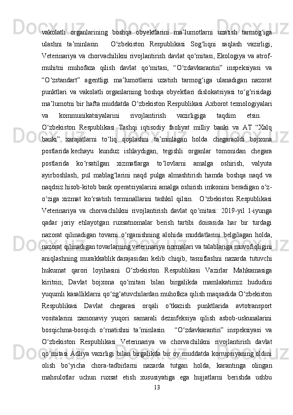 vakolatli   organlarining   boshqa   obyektlarini   ma lumotlarni   uzatish   tarmog igaʼ ʻ
ulashni   ta minlasin.     O zbekiston   Respublikasi   Sog liqni   saqlash   vazirligi,	
ʼ ʻ ʻ
Veterinariya va chorvachilikni  rivojlantirish davlat qo mitasi, Ekologiya va atrof-	
ʻ
muhitni   muhofaza   qilish   davlat   qo mitasi,   “O zdavkarantin”   inspeksiyasi   va	
ʻ ʻ
“O zstandart”   agentligi   ma lumotlarni   uzatish   tarmog iga   ulanadigan   nazorat	
ʻ ʼ ʻ
punktlari   va   vakolatli   organlarning   boshqa   obyektlari   dislokatsiyasi   to g risidagi	
ʻ ʻ
ma lumotni bir hafta muddatda O zbekiston Respublikasi Axborot texnologiyalari	
ʼ ʻ
va   kommunikatsiyalarini   rivojlantirish   vazirligiga   taqdim   etsin.  
O zbekiston   Respublikasi   Tashqi   iqtisodiy   faoliyat   milliy   banki   va   AT   “Xalq
ʻ
banki”   xarajatlarni   to liq   qoplashni   ta minlagan   holda   chegaraoldi   bojxona	
ʻ ʼ
postlarida   kechayu   kunduz   ishlaydigan,   tegishli   organlar   tomonidan   chegara
postlarida   ko rsatilgan   xizmatlarga   to lovlarni   amalga   oshirish,   valyuta	
ʻ ʻ
ayirboshlash,   pul   mablag larini   naqd   pulga   almashtirish   hamda   boshqa   naqd   va	
ʻ
naqdsiz hisob-kitob bank operatsiyalarini amalga oshirish imkonini beradigan o z-	
ʻ
o ziga   xizmat   ko rsatish   terminallarini   tashkil   qilsin.     O zbekiston   Respublikasi	
ʻ ʻ ʻ
Veterinariya   va   chorvachilikni   rivojlantirish   davlat   qo mitasi:   2019-yil   1-iyunga	
ʻ
qadar   joriy   etilayotgan   ruxsatnomalar   berish   tartibi   doirasida   har   bir   turdagi
nazorat   qilinadigan   tovarni   o rganishning   alohida   muddatlarini   belgilagan   holda,	
ʻ
nazorat qilinadigan tovarlarning veterinariya normalari va talablariga muvofiqligini
aniqlashning   murakkablik   darajasidan   kelib   chiqib,   tasniflashni   nazarda   tutuvchi
hukumat   qarori   loyihasini   O zbekiston   Respublikasi   Vazirlar   Mahkamasiga	
ʻ
kiritsin;   Davlat   bojxona   qo mitasi   bilan   birgalikda   mamlakatimiz   hududini
ʻ
yuqumli kasalliklarni qo zg atuvchilardan muhofaza qilish maqsadida O zbekiston	
ʻ ʻ ʻ
Respublikasi   Davlat   chegarasi   orqali   o tkazish   punktlarida   avtotransport	
ʻ
vositalarini   zamonaviy   yuqori   samarali   dezinfeksiya   qilish   asbob-uskunalarini
bosqichma-bosqich   o rnatishni   ta minlasin.     “O zdavkarantin”   inspeksiyasi   va	
ʻ ʼ ʻ
O zbekiston   Respublikasi   Veterinariya   va   chorvachilikni   rivojlantirish   davlat	
ʻ
qo mitasi  Adliya vazirligi bilan birgalikda bir oy muddatda korrupsiyaning oldini
ʻ
olish   bo yicha   chora-tadbirlarni   nazarda   tutgan   holda,   karantinga   olingan	
ʻ
mahsulotlar   uchun   ruxsat   etish   xususiyatiga   ega   hujjatlarni   berishda   ushbu
13