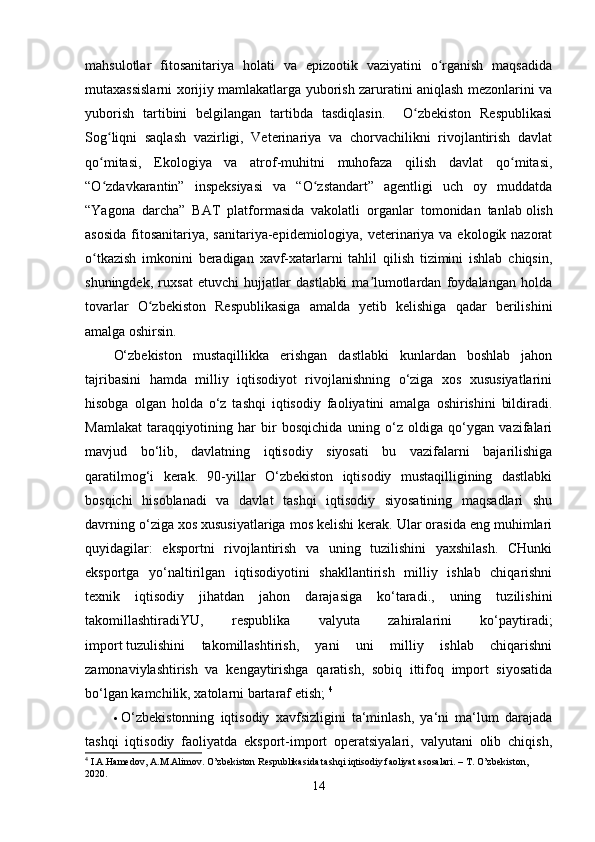 mahsulotlar   fitosanitariya   holati   va   epizootik   vaziyatini   o rganish   maqsadidaʻ
mutaxassislarni xorijiy mamlakatlarga yuborish zaruratini aniqlash mezonlarini va
yuborish   tartibini   belgilangan   tartibda   tasdiqlasin.     O zbekiston   Respublikasi	
ʻ
Sog liqni   saqlash   vazirligi,   Veterinariya   va   chorvachilikni   rivojlantirish   davlat	
ʻ
qo mitasi,   Ekologiya   va   atrof-muhitni   muhofaza   qilish   davlat   qo mitasi,
ʻ ʻ
“O zdavkarantin”   inspeksiyasi   va   “O zstandart”   agentligi   uch   oy   muddatda
ʻ ʻ
“Yagona   darcha”   BAT   platformasida   vakolatli   organlar   tomonidan   tanlab   olish
asosida  fitosanitariya, sanitariya-epidemiologiya, veterinariya va ekologik nazorat
o tkazish   imkonini   beradigan   xavf-xatarlarni   tahlil   qilish   tizimini   ishlab   chiqsin,
ʻ
shuningdek,   ruxsat   etuvchi   hujjatlar   dastlabki   ma lumotlardan   foydalangan   holda	
ʼ
tovarlar   O zbekiston   Respublikasiga   amalda   yetib   kelishiga   qadar   berilishini	
ʻ
amalga oshirsin. 
O‘zbekiston   mustaqillikka   erishgan   dastlabki   kunlardan   boshlab   jahon
tajribasini   hamda   milliy   iqtisodiyot   rivojlanishning   o‘ziga   xos   xususiyatlarini
hisobga   olgan   holda   o‘z   tashqi   iqtisodiy   faoliyatini   amalga   oshirishini   bildiradi.
Mamlakat   taraqqiyotining   har   bir   bosqichida   uning   o‘z   oldiga   qo‘ygan   vazifalari
mavjud   bo‘lib,   davlatning   iqtisodiy   siyosati   bu   vazifalarni   bajarilishiga
qaratilmog‘i   kerak.   90-yillar   O‘zbekiston   iqtisodiy   mustaqilligining   dastlabki
bosqichi   hisoblanadi   va   davlat   tashqi   iqtisodiy   siyosatining   maqsadlari   shu
davrning o‘ziga xos xususiyatlariga mos kelishi kerak. Ular orasida eng muhimlari
quyidagilar:   eksportni   rivojlantirish   va   uning   tuzilishini   yaxshilash.   CHunki
eksportga   yo‘naltirilgan   iqtisodiyotini   shakllantirish   milliy   ishlab   chiqarishni
texnik   iqtisodiy   jihatdan   jahon   darajasiga   ko‘taradi.,   uning   tuzilishini
takomillashtiradiYU,   respublika   valyuta   zahiralarini   ko‘paytiradi;
import   tuzulishini   takomillashtirish,   yani   uni   milliy   ishlab   chiqarishni
zamonaviylashtirish   va   kengaytirishga   qaratish,   sobiq   ittifoq   import   siyosatida
bo‘lgan kamchilik, xatolarni bartaraf etish;  4
 O‘zbekistonning   iqtisodiy   xavfsizligini   ta‘minlash,   ya‘ni   ma‘lum   darajada
tashqi   iqtisodiy   faoliyatda   eksport-import   operatsiyalari,   valyutani   olib   chiqish,
4
  I.A.Hamedov, A.M.Alimov. O’zbekiston Respublikasida tashqi iqtisodiy faoliyat asosalari. – T. O’zbekiston, 
2020.
14