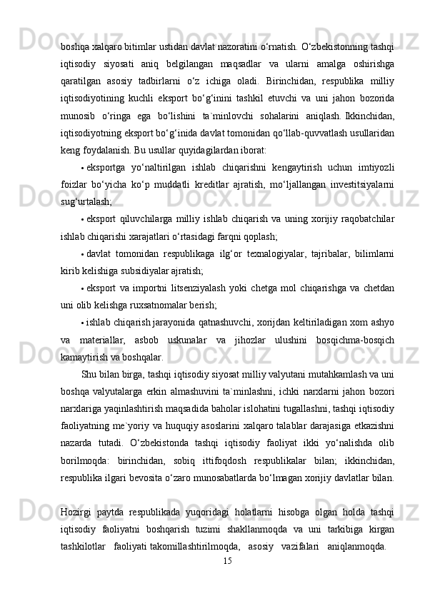 boshqa xalqaro bitimlar ustidan davlat nazoratini o‘rnatish. O‘zbekistonning tashqi
iqtisodiy   siyosati   aniq   belgilangan   maqsadlar   va   ularni   amalga   oshirishga
qaratilgan   asosiy   tadbirlarni   o‘z   ichiga   oladi.   Birinchidan,   respublika   milliy
iqtisodiyotining   kuchli   eksport   bo‘g‘inini   tashkil   etuvchi   va   uni   jahon   bozorida
munosib   o‘ringa   ega   bo‘lishini   ta`minlovchi   sohalarini   aniqlash.   Ikkinchidan,
iqtisodiyotning eksport bo‘g‘inida davlat tomonidan qo‘llab-quvvatlash usullaridan
keng foydalanish.  Bu usullar quyidagilardan iborat: 
 eksportga   yo‘naltirilgan   ishlab   chiqarishni   kengaytirish   uchun   imtiyozli
foizlar   bo‘yicha   ko‘p   muddatli   kreditlar   ajratish,   mo‘ljallangan   investitsiyalarni
sug‘urtalash; 
 eksport   qiluvchilarga   milliy   ishlab   chiqarish   va   uning   xorijiy   raqobatchilar
ishlab chiqarishi xarajatlari o‘rtasidagi farqni qoplash; 
 davlat   tomonidan   respublikaga   ilg‘or   texnalogiyalar,   tajribalar,   bilimlarni
kirib kelishiga subsidiyalar ajratish; 
 eksport   va   importni   litsenziyalash   yoki   chetga   mol   chiqarishga   va   chetdan
uni olib kelishga ruxsatnomalar berish; 
 ishlab chiqarish   jarayonida qatnashuvchi, xorijdan keltiriladigan xom ashyo
va   materiallar,   asbob   uskunalar   va   jihozlar   ulushini   bosqichma-bosqich
kamaytirish va boshqalar. 
Shu bilan birga, tashqi iqtisodiy siyosat milliy valyutani mutahkamlash va uni
boshqa   valyutalarga   erkin   almashuvini   ta`minlashni,   ichki   narxlarni   jahon   bozori
narxlariga yaqinlashtirish maqsadida baholar islohatini tugallashni, tashqi iqtisodiy
faoliyatning me`yoriy va huquqiy asoslarini  xalqaro talablar darajasiga etkazishni
nazarda   tutadi.   O‘zbekistonda   tashqi   iqtisodiy   faoliyat   ikki   yo‘nalishda   olib
borilmoqda:   birinchidan,   sobiq   ittifoqdosh   respublikalar   bilan;   ikkinchidan,
respublika ilgari bevosita o‘zaro munosabatlarda bo‘lmagan xorijiy davlatlar bilan.
Hozirgi   paytda   respublikada   yuqoridagi   holatlarni   hisobga   olgan   holda   tashqi
iqtisodiy   faoliyatni   boshqarish   tuzimi   shakllanmoqda   va   uni   tarkibiga   kirgan
tashkilotlar   faoliyati   takomillashtirilmoqda,   asosiy   vazifalari   aniqlanmoqda.  
15