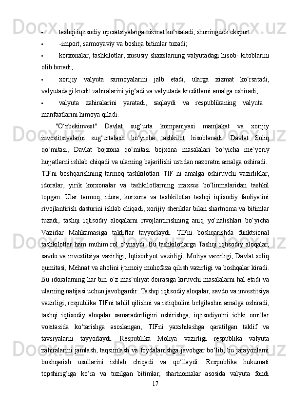  tashqi iqtisodiy operatsiyalarga xizmat ko‘rsatadi, shuningdek eksport 
 -import, sarmoyaviy va boshqa bitimlar tuzadi; 
 korxonalar, tashkilotlar, xususiy  shaxslarning valyutadagi  hisob-  kitoblarini
olib boradi; 
 xorijiy   valyuta   sarmoyalarini   jalb   etadi,   ularga   xizmat   ko‘rsatadi,
valyutadagi kredit zahiralarini yig‘adi va valyutada kreditlarni amalga oshiradi; 
 valyuta   zahiralarini   yaratadi,   saqlaydi   va   respublikaning   valyuta  
manfaatlarini himoya qiladi. 
"O‘zbekinvest"   Davlat   sug‘urta   kompaniyasi   mamlakat   va   xorijiy
investitsiyalarni   sug‘urtalash   bo‘yicha   tashkilot   hisoblanadi.   Davlat   Soliq
qo‘mitasi,   Davlat   bojxona   qo‘mitasi   bojxona   masalalari   bo‘yicha   me`yoriy
hujjatlarni ishlab chiqadi va ularning bajarilishi ustidan nazoratni amalga oshiradi. 
TIFni   boshqarishning   tarmoq   tashkilotlari   TIF   ni   amalga   oshiruvchi   vazirliklar,
idoralar,   yirik   korxonalar   va   tashkilotlarning   maxsus   bo‘linmalaridan   tashkil
topgan.   Ular   tarmoq,   idora,   korxona   va   tashkilotlar   tashqi   iqtisodiy   faoliyatini
rivojlantirish dasturini ishlab chiqadi, xorijiy sheriklar bilan shartnoma va bitimlar
tuzadi,   tashqi   iqtisodiy   aloqalarni   rivojlantirishning   aniq   yo‘nalishlari   bo‘yicha
Vazirlar   Mahkamasiga   takliflar   tayyorlaydi.   TIFni   boshqarishda   funktsional
tashkilotlar ham  muhim rol o‘ynaydi. Bu tashkilotlarga Tashqi iqtisodiy aloqalar,
savdo va investitsiya vazirligi, Iqtisodiyot vazirligi, Moliya vazirligi, Davlat soliq
qumitasi, Mehnat va aholini ijtimoiy muhofaza qilish vazirligi va boshqalar kiradi.
Bu idoralarning har biri o‘z mas`uliyat doirasiga kiruvchi masalalarni hal etadi va
ularning natijasi uchun javobgardir. Tashqi iqtisodiy aloqalar, savdo va investitsiya
vazirligi, respublika TIFni tahlil qilishni va istiqbolini   belgilashni amalga oshiradi,
tashqi   iqtisodiy   aloqalar   samaradorligini   oshirishga,   iqtisodiyotni   ichki   omillar
vositasida   ko‘tarishga   asoslangan,   TIFni   yaxshilashga   qaratilgan   taklif   va
tavsiyalarni   tayyorlaydi.   Respublika   Moliya   vazirligi   respublika   valyuta
zahiralarini jamlash, taqsimlash va foydalanishga javobgar bo‘lib, bu jarayonlarni
boshqarish   usullarini   ishlab   chiqadi   va   qo‘llaydi.   Respublika   hukumati
topshirig‘iga   ko‘ra   va   tuzilgan   bitimlar,   shartnomalar   asosida   valyuta   fondi
17