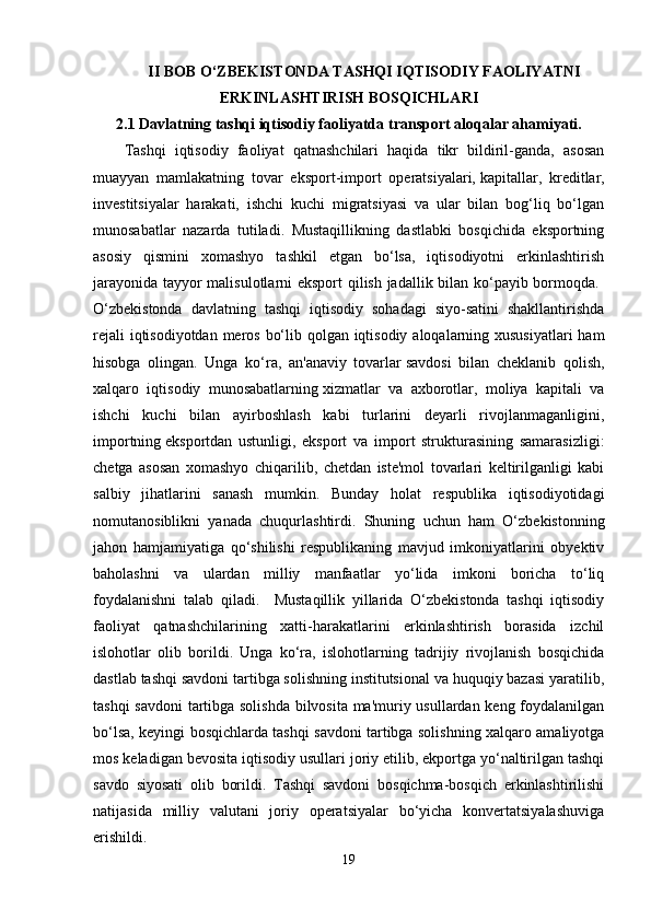 II BOB O‘ZBEKISTONDA TASHQI IQTISODIY FAOLIYATNI
ERKINLASHTIRISH BOSQICHLARI
2.1 Davlatning tashqi iqtisodiy faoliyatda   transport aloqalar ahamiyati.  
Tashqi   iqtisodiy   faoliyat   qatnashchilari   haqida   tikr   bildiril-ganda,   asosan
muayyan   mamlakatning   tovar   eksport-import   operatsiyalari,   kapitallar,   kreditlar,
investitsiyalar   harakati,   ishchi   kuchi   migratsiyasi   va   ular   bilan   bog‘liq   bo‘lgan
munosabatlar   nazarda   tutiladi.   Mustaqillikning   dastlabki   bosqichida   eksportning
asosiy   qismini   xomashyo   tashkil   etgan   bo‘lsa,   iqtisodiyotni   erkinlashtirish
jarayonida tayyor malisulotlarni eksport qilish jadallik bilan ko‘payib bormoqda.  
O‘zbekistonda   davlatning   tashqi   iqtisodiy   sohadagi   siyo-satini   shakllantirishda
rejali  iqtisodiyotdan meros bo‘lib qolgan iqtisodiy aloqalarning xususiyatlari  ham
hisobga   olingan.   Unga   ko‘ra,   an'anaviy   tovarlar   savdosi   bilan   cheklanib   qolish,
xalqaro   iqtisodiy   munosabatlarning   xizmatlar   va   axborotlar,   moliya   kapitali   va
ishchi   kuchi   bilan   ayirboshlash   kabi   turlarini   deyarli   rivojlanmaganligini,
importning   eksportdan   ustunligi,   eksport   va   import   strukturasining   samarasizligi:
chetga   asosan   xomashyo   chiqarilib,   chetdan   iste'mol   tovarlari   keltirilganligi   kabi
salbiy   jihatlarini   sanash   mumkin.   Bunday   holat   respublika   iqtisodiyotidagi
nomutanosiblikni   yanada   chuqurlashtirdi.   Shuning   uchun   ham   O‘zbekistonning
jahon   hamjamiyatiga   qo‘shilishi   respublikaning   mavjud   imkoniyatlarini   obyektiv
baholashni   va   ulardan   milliy   manfaatlar   yo‘lida   imkoni   boricha   to‘liq
foydalanishni   talab   qiladi.     Mustaqillik   yillarida   O‘zbekistonda   tashqi   iqtisodiy
faoliyat   qatnashchilarining   xatti-harakatlarini   erkinlashtirish   borasida   izchil
islohotlar   olib   borildi.   Unga   ko‘ra,   islohotlarning   tadrijiy   rivojlanish   bosqichida
dastlab tashqi savdoni tartibga solishning institutsional va huquqiy bazasi yaratilib,
tashqi savdoni tartibga solishda bilvosita ma'muriy usullardan keng foydalanilgan
bo‘lsa, keyingi bosqichlarda tashqi savdoni tartibga solishning xalqaro amaliyotga
mos keladigan bevosita iqtisodiy   usullari joriy etilib, ekportga yo‘naltirilgan tashqi
savdo   siyosati   olib   borildi.   Tashqi   savdoni   bosqichma-bosqich   erkinlashtirilishi
natijasida   milliy   valutani   joriy   operatsiyalar   bo‘yicha   konvertatsiyalashuviga
erishildi. 
19