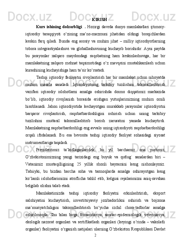 KIRISH
Kurs   ishining   dolzarbligi :   .   Hozirgi   davrda   dunyo   mamlakatlari   ijtimoiy-
iqtisodiy   taraqqiyoti   o‘zining   ma‘no-mazmuni   jihatidan   oldingi   bosqichlardan
keskin   farq   qiladi.   Bunda   eng   asosiy   va   muhim   jihat   –   milliy   iqtisodiyotlarning
tobora   integrastiyalashuvi   va   globallashuvining   kuchayib   borishidir.   Ayni   paytda
bu   jarayonlar   xalqaro   maydondagi   raqobatning   ham   keskinlashuviga,   har   bir
mamlakatning   xalqaro   mehnat   taqsimotidagi   o‘z   mavqeini   mustahkamlash   uchun
kurashining kuchayishiga ham ta‘sir ko‘rsatadi. 
Tashqi   iqtisodiy   faoliyatni   rivojlantirish   har   bir   mamlakat   uchun   nihoyatda
muhim   masala   sanaladi.   Iqtisodiyotning   tarkibiy   tuzilishini   takomillashtirish
vazifasi   iqtisodiy   islohotlarni   amalga   oshirishda   doimo   diqqatimiz   markazida
bo‘lib,   iqtisodiy   rivojlanish   borasida   erishgan   yutuqlarimizning   muhim   omili
hisoblanadi.   Jahon   iqtisodiyotida   kechayotgan   murakkab   jarayonlar   iqtisodiyotni
barqaror   rivojlantirish,   raqobatbardoshligini   oshirish   uchun   uning   tarkibiy
tuzilishini   muttasil   takomillashtirib   borish   zaruratini   yanada   kuchaytirdi.
Mamlakatning raqobatbardoshligi eng avvalo uning iqtisodiyoti raqobatbardoshligi
orqali   ifodalanadi.   Bu   esa   bevosita   tashqi   iqtisodiy   faoliyat   sohasidagi   siyosat
instrumentlariga taqaladi.
Prezidentimiz   ta‘kidlaganlaridek,   bu   yil   barchamiz   ona   yurtimiz,
O‘zbekistonimizning   yangi   tarixidagi   eng   buyuk   va   qutlug`   sanalardan   biri   –
Vatanimiz   mustaqilligining   25   yillik   shonli   bayramini   keng   nishonlaymiz.
Tabiiyki,   bu   bizdan   barcha   soha   va   tarmoqlarda   amalga   oshirayotgan   keng
ko‘lamli   islohotlarimizni   atroflicha   tahlil   etib,   kelgusi   rejalarimizni   aniq-ravshan
belgilab olishni talab etadi. 
Mamlakatimizda   tashqi   iqtisodiy   faoliyatni   erkinlashtirish,   eksport
salohiyatini   kuchaytirish,   investitsiyaviy   jozibadorlikni   oshirish   va   bojxona
ma muriyatchiligini   takomillashtirish   bo yicha   izchil   chora-tadbirlar   amalgaʼ ʻ
oshirilmoqda.   Shu   bilan   birga,   fitosanitariya,   sanitar-epidemiologik,   veterinariya,
ekologik   nazorat   organlari   va   sertifikatlash   organlari   (keyingi   o rinda   –   vakolatli	
ʻ
organlar) faoliyatini o rganish natijalari ularning O zbekiston Respublikasi Davlat	
ʻ ʻ
2 