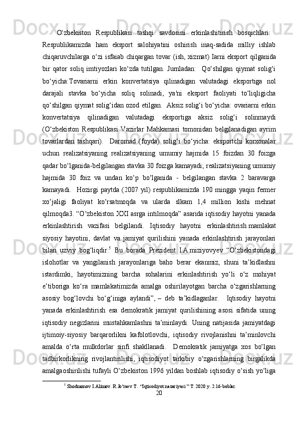 O‘zbekiston   Respublikasi   tashqi   savdosini   erkinlashitirish   bosqichlari:  
Respublikamizda   ham   eksport   salohiyatini   oshirish   inaq-sadida   milliy   ishlab
chiqaruvchilarga   o‘zi  isfaiab  chiqargan  tovar  (ish,  xizmat)   Iarni   eksport   qilganida
bir   qator   soliq   imtiyozlari   ko‘zda   tutilgan.   Jurnladan:     Qo‘shilgan   qiymat   solig‘i
bo‘yicha:Tovariarni   erkin   konvertatsiya   qilinadigan   valutadagi   eksportiga   nol
darajali   stavka   bo‘yicha   soliq   solinadi,   ya'ni   eksport   faoliyati   to‘liqligicha
qo‘shilgan qiymat solig‘idan ozod etilgan.   Aksiz solig‘i bo‘yicha: ovariarni erkin
konvertatsiya   qilinadigan   valutadagi   eksportiga   aksiz   solig‘i   solinmaydi
(O‘zbekiston   Respublikasi   Vazirlar   Mahkamasi   tomonidan   belgilanadigan   ayrim
tovarlardan   tashqari).     Daromad   (foyda)   solig‘i   bo‘yicha:   eksportchi   korxonalar
uchun   realizatsiyaning   realizatsiyaning   umumiy   hajmida   15   foizdan   30   foizga
qadar bo‘lganida-belgilangan stavka 30 foizga kamayadi; realizatsiyaning umumiy
hajmida   30   foiz   va   undan   ko‘p   bo‘lganida   -   belgilangan   stavka   2   baravarga
kamayadi.     Hozirgi   paytda   (2007   yil)   respublikamizda   190   mingga   yaqin   fermer
xo‘jaligi   faoliyat   ko‘rsatmoqda   va   ularda   slkam   1,4   million   kishi   mehnat
qilmoqda3. “O‘zbekiston XXI asrga intilmoqda” asarida iqtisodiy hayotni yanada
erkinlashtirish   vazifasi   belgilandi.   Iqtisodiy   hayotni   erkinlashtirish   mamlakat
siyosiy   hayotini,   davlat   va   jamiyat   qurilishini   yanada   erkinlashtirish   jarayonlari
bilan   uzviy   bog‘liqdir. 5
  Bu   borada   Prezident   I.A.miziyovyev   “O‘zbekistondagi
islohotlar   va   yangilanish   jarayonlariga   baho   berar   ekanmiz,   shuni   ta’kidlashni
istardimki,   hayotimizning   barcha   sohalarini   erkinlashtirish   yo‘li   o‘z   mohiyat
e’tiboriga   ko‘ra   mamlakatimizda   amalga   oshirilayotgan   barcha   o‘zgarishlarning
asosiy   bog‘lovchi   bo‘g‘iniga   aylandi”,   –   deb   ta’kidlaganlar.     Iqtisodiy   hayotni
yanada   erkinlashtirish   esa   demokratik   jamiyat   qurilishining   asosi   sifatida   uning
iqtisodiy   negizlarini   mustahkamlashni   ta’minlaydi.   Uning   natijasida   jamiyatdagi
ijtimoiy-siyosiy   barqarorlikni   kafolotlovchi,   iqtisodiy   rivojlanishni   ta’minlovchi
amalda   o‘rta   mulkdorlar   sinfi   shakllanadi.     Demokratik   jamiyatga   xos   bo‘lgan
tadbirkorlikning   rivojlantirilishi,   iqtisodiyot   tarkibiy   o‘zgarishlarning   birgalikda
amalgaoshirilishi tufayli O‘zbekiston 1996 yildan boshlab iqtisodiy o‘sish yo‘liga
5
  Shodmonov I.Alimov. R.Jo‘raev T.  “Iqtisodiyot nazariyasi ” T. 2020 y. 2.16-boblar. 
20