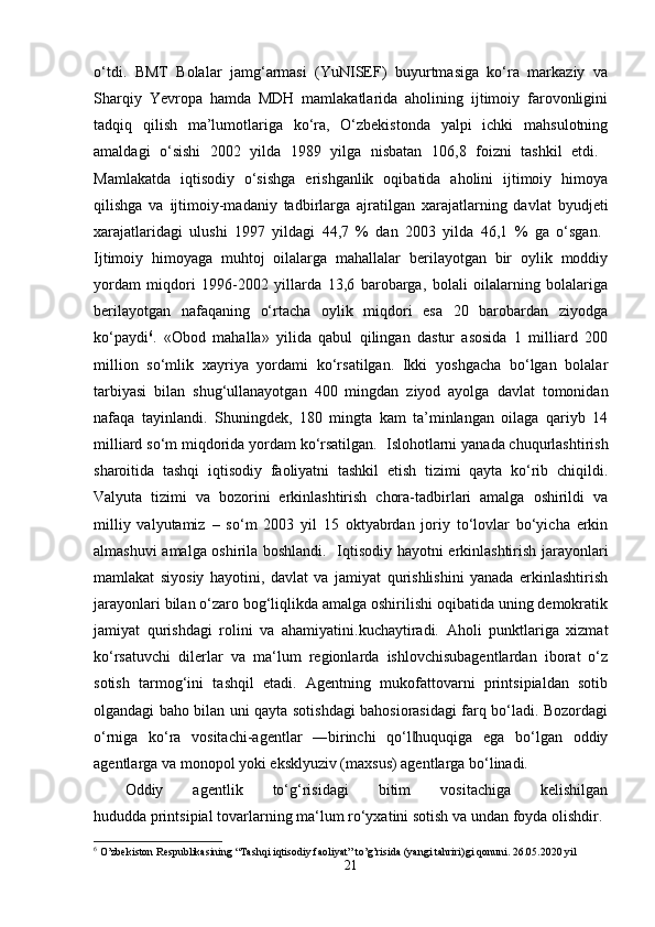 o‘tdi.   BMT   Bolalar   jamg‘armasi   (YuNISEF)   buyurtmasiga   ko‘ra   markaziy   va
Sharqiy   Yevropa   hamda   MDH   mamlakatlarida   aholining   ijtimoiy   farovonligini
tadqiq   qilish   ma’lumotlariga   ko‘ra,   O‘zbekistonda   yalpi   ichki   mahsulotning
amaldagi   o‘sishi   2002   yilda   1989   yilga   nisbatan   106,8   foizni   tashkil   etdi.  
Mamlakatda   iqtisodiy   o‘sishga   erishganlik   oqibatida   aholini   ijtimoiy   himoya
qilishga   va   ijtimoiy-madaniy   tadbirlarga   ajratilgan   xarajatlarning   davlat   byudjeti
xarajatlaridagi   ulushi   1997   yildagi   44,7   %   dan   2003   yilda   46,1   %   ga   o‘sgan.  
Ijtimoiy   himoyaga   muhtoj   oilalarga   mahallalar   berilayotgan   bir   oylik   moddiy
yordam   miqdori   1996-2002   yillarda   13,6   barobarga,   bolali   oilalarning   bolalariga
berilayotgan   nafaqaning   o‘rtacha   oylik   miqdori   esa   20   barobardan   ziyodga
ko‘paydi 6
.   «Obod   mahalla»   yilida   qabul   qilingan   dastur   asosida   1   milliard   200
million   so‘mlik   xayriya   yordami   ko‘rsatilgan.   Ikki   yoshgacha   bo‘lgan   bolalar
tarbiyasi   bilan   shug‘ullanayotgan   400   mingdan   ziyod   ayolga   davlat   tomonidan
nafaqa   tayinlandi.   Shuningdek,   180   mingta   kam   ta’minlangan   oilaga   qariyb   14
milliard so‘m miqdorida yordam ko‘rsatilgan.    Islohotlarni yanada chuqurlashtirish
sharoitida   tashqi   iqtisodiy   faoliyatni   tashkil   etish   tizimi   qayta   ko‘rib   chiqildi.
Valyuta   tizimi   va   bozorini   erkinlashtirish   chora-tadbirlari   amalga   oshirildi   va
milliy   valyutamiz   –   so‘m   2003   yil   15   oktyabrdan   joriy   to‘lovlar   bo‘yicha   erkin
almashuvi amalga oshirila boshlandi.     Iqtisodiy hayotni erkinlashtirish jarayonlari
mamlakat   siyosiy   hayotini,   davlat   va   jamiyat   qurishlishini   yanada   erkinlashtirish
jarayonlari bilan o‘zaro bog‘liqlikda amalga oshirilishi oqibatida uning demokratik
jamiyat   qurishdagi   rolini   va   ahamiyatini.kuchaytiradi.   Aholi   punktlariga   xizmat
ko‘rsatuvchi   dilerlar   va   ma‘lum   regionlarda   ishlovchisubagentlardan   iborat   o‘z
sotish   tarmog‘ini   tashqil   etadi.   Agentning   mukofattovarni   printsipialdan   sotib
olgandagi baho bilan uni qayta sotishdagi bahosiorasidagi farq bo‘ladi. Bozordagi
o‘rniga   ko‘ra   vositachi-agentlar   ―birinchi   qo‘l huquqiga   ega   bo‘lgan   oddiy‖
agentlarga va monopol yoki eksklyuziv (maxsus) agentlarga bo‘linadi. 
Oddiy   agentlik   to‘g‘risidagi   bitim   vositachiga   kelishilgan
hududda   printsipial   tovarlarning   ma‘lum   ro‘yxatini   sotish   va   undan   foyda   olishdir.
6
  O’zbekiston Respublikasining “Tashqi iqtisodiy faoliyat” to’g’risida (yangi tahriri)gi qonuni. 26.05.2020 yil
21 