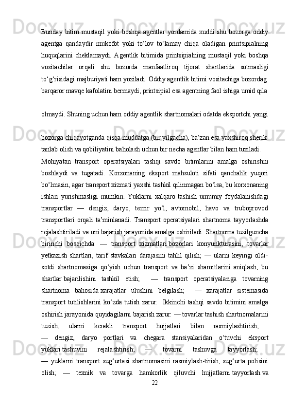 Bunday bitim mustaqil  yoki boshqa agentlar  yordamida xuddi  shu bozorga oddiy
agentga   qandaydir   mukofot   yoki   to‘lov   to‘lamay   chiqa   oladigan   printsipialning
huquqlarini   cheklamaydi.   Agentlik   bitimida   printsipialning   mustaqil   yoki   boshqa
vositachilar   orqali   shu   bozorda   manfaatliroq   tijorat   shartlarida   sotmasligi
to‘g‘risidagi   majburiyati   ham   yoziladi.   Oddiy   agentlik   bitimi   vositachiga   bozordag
barqaror   mavqe   kafolatini   bermaydi,   printsipial   esa   agentning   faol   ishiga   umid   qila
olmaydi.   Shuning   uchun   ham   oddiy   agentlik   shartnomalari   odatda   eksportchi   yangi
bozorga   chiqayotganda   qisqa   muddatga   (bir   yilgacha),   ba‘zan   esa   yaxshiroq   sherik  
tanlab   olish   va   qobiliyatini   baholash   uchun   bir   necha   agentlar   bilan   ham   tuziladi.  
Mohiyatan   transport   operatsiyalari   tashqi   savdo   bitimlarini   amalga   oshirishni
boshlaydi   va   tugatadi.   Korxonaning   eksport   mahsuloti   sifati   qanchalik   yuqori
bo‘lmasin, agar transport xizmati yaxshi tashkil qilinmagan bo‘lsa, bu korxonaning
ishlari   yurishmasligi   mumkin.   Yuklarni   xalqaro   tashish   umumiy   foydalanishdagi
transportlar   —   dengiz,   daryo,   temir   yo‘l,   avtomobil,   havo   va   truboprovod
transportlari   orqali   ta’minlanadi.   Transport   operatsiyalari   shartnoma   tayyorlashda
rejalashtiriladi va uni bajarish jarayonida amalga oshiriladi. Shartnoma tuzilguncha
birinchi   bosqichda:   —   transport   xizmatlari   bozorlari   konyunkturasini,   tovarlar
yetkazish   shartlari,   tarif   stavkalari   darajasini   tahlil   qilish;   —   ularni   keyingi   oldi-
sotdi   shartnomasiga   qo‘yish   uchun   transport   va   ba’zi   sharoitlarini   aniqlash,   bu
shartlar   bajarilishini   tashkil   etish;     —   transport   operatsiyalariga   tovarning
shartnoma   bahosida   xarajatlar   ulushini   belgilash;     —   xarajatlar   sistemasida
transport   tutilishlarini   ko‘zda  tutish   zarur.    Ikkinchi   tashqi   savdo   bitimini   amalga
oshirish jarayonida quyidagilarni bajarish zarur: — tovarlar tashish shartnomalarini
tuzish,   ularni   kerakli   transport   hujjatlari   bilan   rasmiylashtirish;  
—   dengiz,   daryo   portlari   va   chegara   stansiyalaridan   o‘tuvchi   eksport
yuklari   tashuvini   rejalashtirish;   —   tovarni   tashuvga   tayyorlash;  
—   yuklarni   transport   sug‘urtasi   shartnomasini   rasmiylash-tirish,   sug‘urta   polisini
olish;   —   texnik   va   tovarga   hamkorlik   qiluvchi   hujjatlarni   tayyorlash   va
22