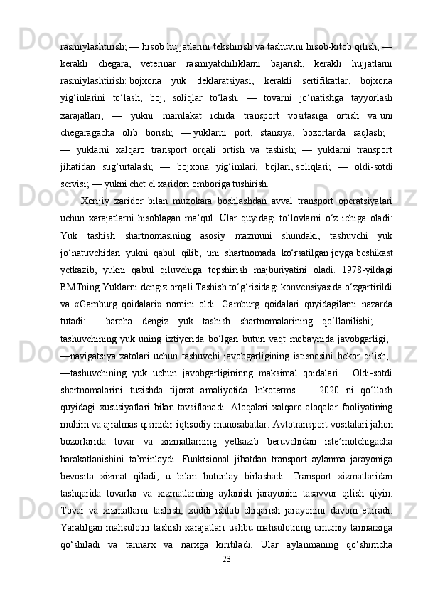 rasmiylashtirish; — hisob hujjatlarini tekshirish va tashuvini hisob-kitob qilish; —
kerakli   chegara,   veterinar   rasmiyatchiliklarni   bajarish,   kerakli   hujjatlarni
rasmiylashtirish:   bojxona   yuk   deklaratsiyasi,   kerakli   sertifikatlar,   bojxona
yig‘inlarini   to‘lash,   boj,   soliqlar   to‘lash.   —   tovarni   jo‘natishga   tayyorlash
xarajatlari;   —   yukni   mamlakat   ichida   transport   vositasiga   ortish   va   uni
chegaragacha   olib   borish;   —   yuklarni   port,   stansiya,   bozorlarda   saqlash;  
—   yuklarni   xalqaro   transport   orqali   ortish   va   tashish;   —   yuklarni   transport
jihatidan   sug‘urtalash;   —   bojxona   yig‘imlari,   bojlari,   soliqlari;   —   oldi-sotdi
servisi; — yukni chet el xaridori omboriga tushirish. 
Xorijiy   xaridor   bilan   muzokara   boshlashdan   avval   transport   operatsiyalari
uchun   xarajatlarni   hisoblagan   ma’qul.   Ular   quyidagi   to‘lovlarni   o‘z   ichiga   oladi:
Yuk   tashish   shartnomasining   asosiy   mazmuni   shundaki,   tashuvchi   yuk
jo‘natuvchidan   yukni   qabul   qilib,   uni   shartnomada   ko‘rsatilgan   joyga   beshikast
yetkazib,   yukni   qabul   qiluvchiga   topshirish   majburiyatini   oladi.   1978-yildagi
BMTning Yuklarni dengiz orqali Tashish to‘g‘risidagi konvensiyasida o‘zgartirildi
va   «Gamburg   qoidalari»   nomini   oldi.   Gamburg   qoidalari   quyidagilarni   nazarda
tutadi:   —barcha   dengiz   yuk   tashish   shartnomalarining   qo‘llanilishi;   —
tashuvchining   yuk   uning   ixtiyorida   bo‘lgan   butun   vaqt   mobaynida   javobgarligi;  
—navigatsiya   xatolari   uchun   tashuvchi   javobgarligining   istisnosini   bekor   qilish;  
—tashuvchining   yuk   uchun   javobgarligininng   maksimal   qoidalari.     Oldi-sotdi
shartnomalarini   tuzishda   tijorat   amaliyotida   Inkoterms   —   2020   ni   qo‘llash
quyidagi   xususiyatlari   bilan   tavsiflanadi.   Aloqalari   xalqaro   aloqalar   faoliyatining
muhim va ajralmas qismidir   iqtisodiy munosabatlar. Avtotransport vositalari jahon
bozorlarida   tovar   va   xizmatlarning   yetkazib   beruvchidan   iste’molchigacha
harakatlanishini   ta’minlaydi.   Funktsional   jihatdan   transport   aylanma   jarayoniga
bevosita   xizmat   qiladi,   u   bilan   butunlay   birlashadi.   Transport   xizmatlaridan
tashqarida   tovarlar   va   xizmatlarning   aylanish   jarayonini   tasavvur   qilish   qiyin.
Tovar   va   xizmatlarni   tashish,   xuddi   ishlab   chiqarish   jarayonini   davom   ettiradi.
Yaratilgan  mahsulotni   tashish   xarajatlari   ushbu   mahsulotning  umumiy   tannarxiga
qo‘shiladi   va   tannarx   va   narxga   kiritiladi.   Ular   aylanmaning   qo‘shimcha
23 