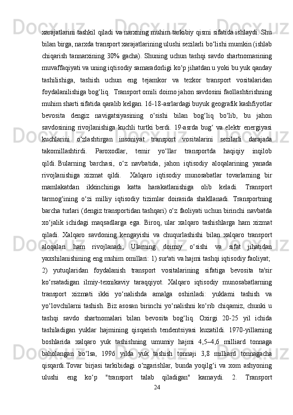 xarajatlarini tashkil qiladi va narxning muhim tarkibiy qismi sifatida ishlaydi. Shu
bilan birga, narxda transport xarajatlarining ulushi sezilarli bo‘lishi mumkin (ishlab
chiqarish  tannarxining  30%   gacha). Shuning  uchun tashqi  savdo  shartnomasining
muvaffaqiyati va uning iqtisodiy samaradorligi ko‘p jihatdan u yoki bu yuk qanday
tashilishiga,   tashish   uchun   eng   tejamkor   va   tezkor   transport   vositalaridan
foydalanilishiga bog‘liq.  Transport omili doimo jahon savdosini faollashtirishning
muhim sharti sifatida qaralib kelgan. 16-18-asrlardagi buyuk geografik kashfiyotlar
bevosita   dengiz   navigatsiyasining   o‘sishi   bilan   bog‘liq   bo‘lib,   bu   jahon
savdosining   rivojlanishiga   kuchli   turtki   berdi.   19-asrda   bug   va   elektr   energiyasiʻ
kuchlarini   o zlashtirgan   insoniyat   transport   vositalarini   sezilarli   darajada	
ʻ
takomillashtirdi.   Paroxodlar,   temir   yo‘llar   transportda   haqiqiy   inqilob
qildi.   Bularning   barchasi,   o‘z   navbatida,   jahon   iqtisodiy   aloqalarining   yanada
rivojlanishiga   xizmat   qildi.     Xalqaro   iqtisodiy   munosabatlar   tovarlarning   bir
mamlakatdan   ikkinchisiga   katta   harakatlanishiga   olib   keladi.   Transport
tarmog‘ining   o‘zi   milliy   iqtisodiy   tizimlar   doirasida   shakllanadi.   Transportning
barcha turlari (dengiz transportidan tashqari) o‘z faoliyati uchun birinchi navbatda
xo‘jalik   ichidagi   maqsadlarga   ega.   Biroq,   ular   xalqaro   tashishlarga   ham   xizmat
qiladi.   Xalqaro   savdoning   kengayishi   va   chuqurlashishi   bilan   xalqaro   transport
aloqalari   ham   rivojlanadi;   Ularning   doimiy   o‘sishi   va   sifat   jihatidan
yaxshilanishining eng muhim omillari: 1) sur'ati va hajmi   tashqi iqtisodiy faoliyat; 
2)   yutuqlaridan   foydalanish   transport   vositalarining   sifatiga   bevosita   ta'sir
ko‘rsatadigan   ilmiy-texnikaviy   taraqqiyot.   Xalqaro   iqtisodiy   munosabatlarning
transport   xizmati   ikki   yo‘nalishda   amalga   oshiriladi:   yuklarni   tashish   va
yo‘lovchilarni   tashish.   Biz   asosan   birinchi   yo‘nalishni   ko‘rib   chiqamiz,   chunki   u
tashqi   savdo   shartnomalari   bilan   bevosita   bog‘liq.   Oxirgi   20-25   yil   ichida
tashiladigan   yuklar   hajmining   qisqarish   tendentsiyasi   kuzatildi.   1970-yillarning
boshlarida   xalqaro   yuk   tashishning   umumiy   hajmi   4,5–4,6   milliard   tonnaga
baholangan   bo lsa,   1996   yilda   yuk   tashish   tonnaji   3,8   milliard   tonnagacha	
ʻ
qisqardi.Tovar   birjasi   tarkibidagi   o zgarishlar,   bunda   yoqilg i   va   xom   ashyoning	
ʻ ʻ
ulushi   eng   ko‘p   "transport   talab   qiladigan"   kamaydi.   2.   Transport
24