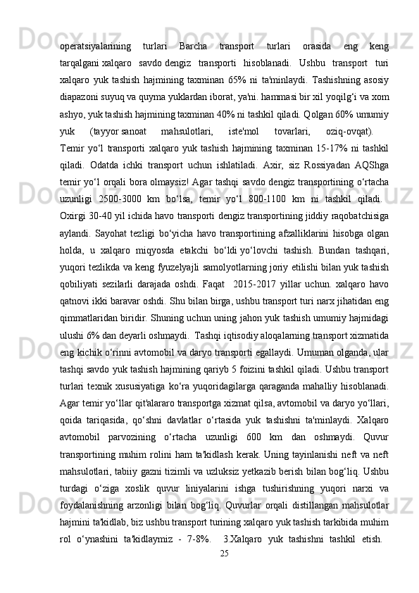 operatsiyalarining   turlari   Barcha   transport   turlari   orasida   eng   keng
tarqalgani   xalqaro   savdo   dengiz   transporti   hisoblanadi.   Ushbu   transport   turi
xalqaro   yuk   tashish   hajmining   taxminan   65%   ni   ta'minlaydi.   Tashishning   asosiy
diapazoni suyuq va quyma yuklardan iborat, ya'ni. hammasi bir xil yoqilg‘i   va xom
ashyo, yuk tashish hajmining taxminan 40% ni tashkil qiladi. Qolgan 60% umumiy
yuk   (tayyor   sanoat   mahsulotlari,   iste'mol   tovarlari,   oziq-ovqat).  
Temir   yo‘l   transporti   xalqaro   yuk   tashish   hajmining   taxminan   15-17%   ni   tashkil
qiladi.   Odatda   ichki   transport   uchun   ishlatiladi.   Axir,   siz   Rossiyadan   AQShga
temir yo‘l orqali bora olmaysiz! Agar tashqi  savdo dengiz transportining o‘rtacha
uzunligi   2500-3000   km   bo‘lsa,   temir   yo‘l   800-1100   km   ni   tashkil   qiladi.  
Oxirgi 30-40 yil ichida havo transporti dengiz transportining jiddiy raqobatchisiga
aylandi.   Sayohat   tezligi   bo‘yicha   havo   transportining   afzalliklarini   hisobga   olgan
holda,   u   xalqaro   miqyosda   etakchi   bo‘ldi   yo‘lovchi   tashish.   Bundan   tashqari,
yuqori tezlikda va keng fyuzelyajli samolyotlarning joriy etilishi bilan yuk tashish
qobiliyati   sezilarli   darajada   oshdi.   Faqat     2015-2017   yillar   uchun.   xalqaro   havo
qatnovi ikki baravar oshdi. Shu bilan birga, ushbu transport turi narx jihatidan eng
qimmatlaridan biridir. Shuning uchun uning jahon yuk tashish umumiy hajmidagi
ulushi 6% dan deyarli oshmaydi.  Tashqi iqtisodiy aloqalarning transport xizmatida
eng kichik o‘rinni avtomobil va daryo transporti egallaydi. Umuman olganda, ular
tashqi savdo yuk tashish hajmining qariyb 5 foizini tashkil qiladi. Ushbu transport
turlari   texnik   xususiyatiga   ko‘ra   yuqoridagilarga   qaraganda   mahalliy   hisoblanadi.
Agar temir yo‘llar qit'alararo   transportga xizmat qilsa, avtomobil va daryo yo‘llari,
qoida   tariqasida,   qo‘shni   davlatlar   o‘rtasida   yuk   tashishni   ta'minlaydi.   Xalqaro
avtomobil   parvozining   o‘rtacha   uzunligi   600   km   dan   oshmaydi.   Quvur
transportining  muhim  rolini  ham  ta'kidlash  kerak.  Uning  tayinlanishi   neft  va  neft
mahsulotlari, tabiiy gazni tizimli va uzluksiz yetkazib berish bilan bog‘liq. Ushbu
turdagi   o‘ziga   xoslik   quvur   liniyalarini   ishga   tushirishning   yuqori   narxi   va
foydalanishning   arzonligi   bilan   bog‘liq.   Quvurlar   orqali   distillangan   mahsulotlar
hajmini ta'kidlab, biz ushbu transport turining xalqaro yuk tashish tarkibida muhim
rol   o‘ynashini   ta'kidlaymiz   -   7-8%.     3.Xalqaro   yuk   tashishni   tashkil   etish.  
25