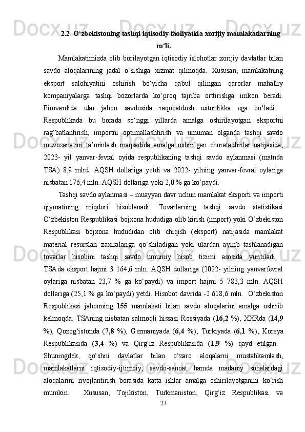 2.2  O‘zbekistoning tashqi iqtisodiy faoliyatida xorijiy mamlakatlarning
ro‘li.
Mamlakatimizda   olib   borilayotgan   iqtisodiy   islohotlar   xorijiy   davlatlar   bilan
savdo   aloqalarining   jadal   o‘sishiga   xizmat   qilmoqda.   Xususan,   mamlakatning
eksport   salohiyatini   oshirish   bo‘yicha   qabul   qilingan   qarorlar   mahalliy
kompaniyalarga   tashqi   bozorlarda   ko‘proq   tajriba   orttirishga   imkon   beradi.
Pirovardida   ular   jahon   savdosida   raqobatdosh   ustunlikka   ega   bo‘ladi.  
Respublikada   bu   borada   so‘nggi   yillarda   amalga   oshirilayotgan   eksportni
rag‘batlantirish,   importni   optimallashtirish   va   umuman   olganda   tashqi   savdo
muvozanatini   ta minlash   maqsadida   amalga   oshirilgan   choratadbirlar   natijasida,ʼ
2023-   yil   yanvar-fevral   oyida   respublikaning   tashqi   savdo   aylanmasi   (matnda
TSA)   8,9   mlrd.   AQSH   dollariga   yetdi   va   2022-   yilning   yanvar-fevral   oylariga
nisbatan 176,4 mln. AQSH dollariga yoki 2,0 % ga ko‘paydi. 
Tashqi savdo aylanmasi  – muayyan davr uchun mamlakat eksporti va importi
qiymatining   miqdori   hisoblanadi.   Tovarlarning   tashqi   savdo   statistikasi
O‘zbekiston Respublikasi  bojxona hududiga olib kirish (import) yoki O‘zbekiston
Respublikasi   bojxona   hududidan   olib   chiqish   (eksport)   natijasida   mamlakat
material   resurslari   zaxiralariga   qo‘shiladigan   yoki   ulardan   ayirib   tashlanadigan
tovarlar   hisobini   tashqi   savdo   umumiy   hisob   tizimi   asosida   yuritiladi.  
TSAda   eksport   hajmi   3   164,6   mln.   AQSH   dollariga   (2022-   yilning   yanvarfevral
oylariga   nisbatan   23,7   %   ga   ko‘paydi)   va   import   hajmi   5   783,3   mln.   AQSH
dollariga (25,1 % ga ko‘paydi) yetdi. Hisobot davrida -2 618,6 mln.   O zbekiston	
ʻ
Respublikasi   jahonning   155   mamlakati   bilan   savdo   aloqalarini   amalga   oshirib
kelmoqda.   TSAning   nisbatan   salmoqli   hissasi   Rossiyada   ( 16,2   %),   XXRda   ( 14,9
%),   Qozog istonda   (	
ʻ 7,8   %),   Germaniyada   ( 6,4   %),   Turkiyada   ( 6,1   %),   Koreya
Respublikasida   ( 3,4   %)   va   Qirg‘iz   Respublikasida   ( 1,9   %)   qayd   etilgan.  
Shuningdek,   qo‘shni   davlatlar   bilan   o‘zaro   aloqalarni   mustahkamlash,
mamlakatlarni   iqtisodiy-ijtimoiy,   savdo-sanoat   hamda   madaniy   sohalardagi
aloqalarini   rivojlantirish   borasida   katta   ishlar   amalga   oshirilayotganini   ko‘rish
mumkin.     Xususan,   Tojikiston,   Turkmaniston,   Qirg‘iz   Respublikasi   va
27