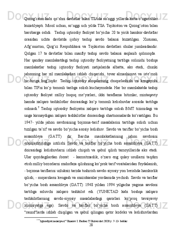 Qozog‘iston kabi qo‘shni davlatlar bilan TSAda so‘nggi yillarda katta o‘zgarishlar
kuzatilyapti. Misol uchun, so‘nggi uch yilda TSA Tojikiston va Qozog‘iston bilan
barobarga   oshdi.     Tashqi   iqtisodiy   faoliyat   bo‘yicha   20   ta   yirik   hamkor-davlatlar
orasidan   uchta   davlatda   ijobiy   tashqi   savdo   balansi   kuzatilgan.   Xususan,
Afg‘oniston,   Qirg‘iz   Respublikasi   va   Tojikiston   davlatlari   shular   jumlasidandir.
Qolgan   17   ta   davlatlar   bilan   manfiy   tashqi   savdo   balansi   saqlanib   qolmoqda.  
Har   qanday   mamlakatdagi   tashqi   iqtisodiy   faoliyatning   tartibga   solinishi   boshqa
mamlakatlar   tashqi   iqtisodiy   faoliyati   natijalarida   albatta,   aks   etadi,   chunki
jahonning   har   xil   mamlakatlari   ishlab   chiqarishi,   tovar   almashinuvi   va   iste’moli
bir-biriga   bog’liqdir.   Tashqi   iqtisodiy   aloqalarning   chuqurlashishi   va   kengayishi
bilan TIFni ko‘p tomonli taribga solish kuchaymokda. Har bir mamlakatda tashqi
iqtisodiy   faoliyat   milliy   huquq   me’yorlari,   ikki   taraflama   bitimlar,   mintaqaviy
hamda   xalqaro   tashkilotlar   doirasidagi   ko‘p   tomonli   kelishuvlar   asosida   tartibga
solinadi. 7
  Tashqi   iqtisodiy   faoliyatni   xalqaro   tartibga   solish   BMT   tizimidagi   va
unga kirmaydigan xalqaro tashkilotlar doirasidagi shartnomalarda ko‘rsatilgan. Bu
1947-   yilda   jahon   savdosining   bojxona-tarif   masalalarini   tartibga   solish   uchun
tuzilgan ta’rif va savdo bo‘yicha asosiy kelishuv. Savdo va tariflar bo‘yicha bosh
assambleya   (GATT)   dir.   Barcha   mamlakatlarining   jahon   savdosini
erkinlashtirishga   intilishi   Savdo   va   tariflar   bo‘yicha   bosh   assambleya   (GATT)
doirasidagi   kelishuvlarni   ishlab   chiqish   va   qabul   qilish   tamoyillarida   aks   etadi.
Ular   quyidagilardan   iborat:     -   kamsitmaslik,   o‘zaro   eng   qulay   usullarni   taqdim
etish milliy bozorlarni muhofaza qilishning ko‘prok tarif vositalaridan foydalanish;
- bojxona tariflarini uzluksiz tarzda tushirish savdo-siyosiy yon berishda hamkorlik
qilish; - mojarolarni kengash va muzokaralar yordamida yechish. Savdo va tariflar
bo‘yicha   bosh   assambleya   (GATT)   1948   yildan   1994   yilgacha   yagona   savdoni
tartibga   soluvchi   xalqaro   tashkilot   edi.   (YUNKTAD   kabi   boshqa   xalqaro
tashkilotlarning   savdo-siyosiy   masalalardagi   qarorlari   ko‘proq   tavsiyaviy
xususiyatga   ega).   Savdo   va   tariflar   bo‘yicha   bosh   assambleya   (GATT)
"raund"larda   ishlab   chiqilgan   va   qabul   qilingan   qator   kodeks   va   kelishuvlardan
7
  “ Iqtisodiyot nazariyasi” Umarov I. Raxbar.T.Universitet 2020 y. 7-13- boblar
28