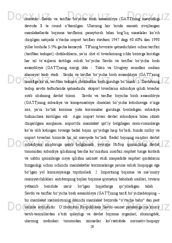 iboratdir.   Savdo   va   tariflar   bo‘yicha   bosh   assambleya   (GATT)ning   mavjudligi
davrida   8   ta   round   o‘tkazilgan.   Ularning   har   birida   sanoati   rivojlangan
mamlakatlarda   bojxona   tariflarini   pasaytirish   bilan   bog’liq   masalalar   ko‘rib
chiqilgan   natijada   o‘rtacha   import   tariflari   stavkasi   1947   dagi   40-60%   dan   1990
yillar boshida 3-5% gacha kamaydi.  TIFning bevosita qatnashchilari uchun tarifsiz
(tarifdan tashqari) cheklashlarni, ya’ni chet el tovarlarining ichki bozorga kirishga
har   xil   to‘siqlarni   tartibga   solish   bo‘yicha   Savdo   va   tariflar   bo‘yicha   bosh
assambleya   (GATT)ning   oxirgi   ikki   -   Tokio   va   Urugvay   raundlari   muhim
ahamiyat   kasb   etadi.     Savdo   va   tariflar   bo‘yicha   bosh   assambleya   (GATT)ning
tasnifiga ko‘ra, tarifdan tashqari cheklashlar besh guruhga bo‘linadi. 1. Davlatning
tashqi   savdo   tadbirlarida   qatnashishi:   eksport   tovarlarini   subsidiya   qilish   tovarlar
sotib   olishning   davlat   tizimi.     Savdo   va   tariflar   boyicha   bosh   assambleya
(GATT)ning   subsidiya   va   kompensatsiya   choralari   bo‘yicha   kelishuviga   o‘ziga
xos,   ya’ni   bo‘lak   korxona   yoki   korxonalar   guruhiga   beriladigan   subsidiya
tushunchasi   kiritilgan   edi.     Agar   import   tovari   davlat   subsidiyasi   bilan   ishlab
chiqarilgani   aniqlansa,   importchi   mamlakat   qat’iy   belgilagan   rasm-rusumlarga
ko‘ra   olib   kelingan   tovarga   badal   bojini   qo‘yishga   haqi   bo‘ladi,   bunda   milliy   va
import   tovarlari   bozorda   bir   xil   mavqeda   bo‘ladi.   Badal   bojining   miqdori   davlat
subsidiyasi   miqdoriga   qarab   belgilanadi.   yevropa   Ittifoqi   qonunchiligi   davlat
tomonidan subsidiya qilishning barcha ko‘rinishini insofsiz raqobat turiga kiritadi
va   ushbu   qonunlarga   rioya   qilishni   nazorat   etish   maqsadida   raqobat   qoidalarini
buzganligi uchun uchinchi  mamlakatlar  korxonalariga jarima solish  huquqiga ega
bo‘lgan   yeI   komissiyasiga   topshiriladi.   2.   Importning   bojxona   va   ma’muriy
rasmiyatchiliklari: antidemping bojlari bojxona qiymatini baholash usullari, tovarni
yetkazib   berishda   zarur   bo‘lgan   hujjatlarga   qo‘yiladigan   talab.  
Savdo va tariflar bo‘yicha bosh assambleya (GATT)ning tarifi bo‘yichademping –
bir mamlakat mahsulotining ikkinchi mamlakat bozorida "o‘rtacha baho" dan past
bahoda   sotilishidir.     O zbekiston   Respublikasi   Savdo-sanoat   palatasiga   ma muriyʻ ʼ
tartib-taomillardan   o tish   qulayligi   va   davlat   bojxona   organlari,   shuningdek,
ʻ
ularning   xodimlari   tomonidan   xizmatlar   ko rsatishda   normativ-huquqiy	
ʻ
29