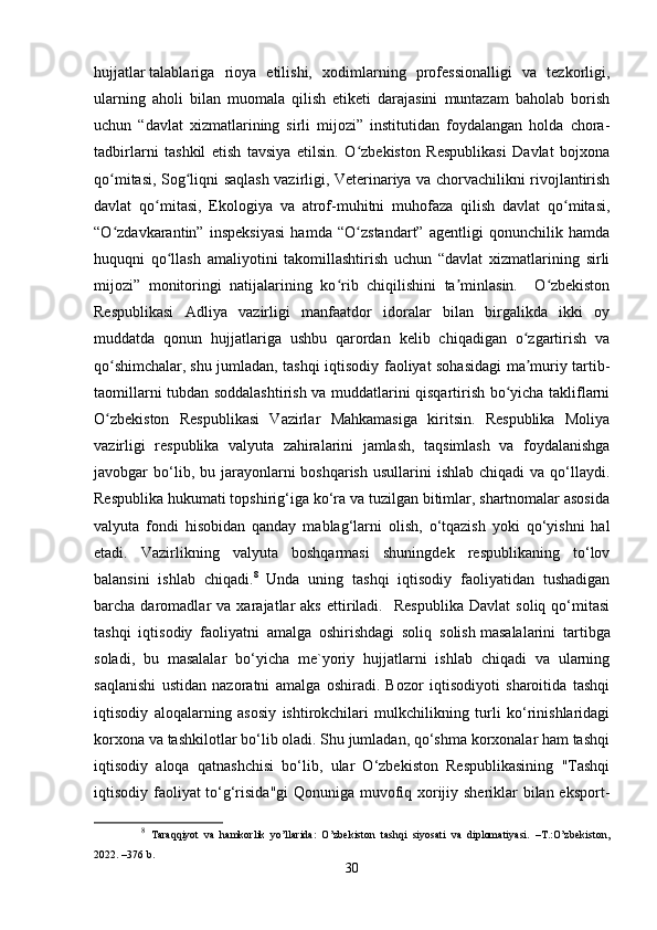 hujjatlar   talablariga   rioya   etilishi,   xodimlarning   professionalligi   va   tezkorligi,
ularning   aholi   bilan   muomala   qilish   etiketi   darajasini   muntazam   baholab   borish
uchun   “davlat   xizmatlarining   sirli   mijozi”   institutidan   foydalangan   holda   chora-
tadbirlarni   tashkil   etish   tavsiya   etilsin.   O zbekiston   Respublikasi   Davlat   bojxonaʻ
qo mitasi, Sog liqni saqlash vazirligi, Veterinariya va chorvachilikni rivojlantirish	
ʻ ʻ
davlat   qo mitasi,   Ekologiya   va   atrof-muhitni   muhofaza   qilish   davlat   qo mitasi,	
ʻ ʻ
“O zdavkarantin”   inspeksiyasi   hamda   “O zstandart”   agentligi   qonunchilik   hamda	
ʻ ʻ
huquqni   qo llash   amaliyotini   takomillashtirish   uchun   “davlat   xizmatlarining   sirli	
ʻ
mijozi”   monitoringi   natijalarining   ko rib   chiqilishini   ta minlasin.     O zbekiston	
ʻ ʼ ʻ
Respublikasi   Adliya   vazirligi   manfaatdor   idoralar   bilan   birgalikda   ikki   oy
muddatda   qonun   hujjatlariga   ushbu   qarordan   kelib   chiqadigan   o zgartirish   va	
ʻ
qo shimchalar,	
ʻ   shu jumladan, tashqi iqtisodiy faoliyat sohasidagi ma muriy tartib-	ʼ
taomillarni tubdan soddalashtirish va muddatlarini qisqartirish bo yicha takliflarni	
ʻ
O zbekiston   Respublikasi   Vazirlar   Mahkamasiga   kiritsin.   Respublika   Moliya	
ʻ
vazirligi   respublika   valyuta   zahiralarini   jamlash,   taqsimlash   va   foydalanishga
javobgar  bo‘lib, bu  jarayonlarni  boshqarish   usullarini  ishlab  chiqadi   va qo‘llaydi.
Respublika hukumati topshirig‘iga ko‘ra va tuzilgan bitimlar, shartnomalar asosida
valyuta   fondi   hisobidan   qanday   mablag‘larni   olish,   o‘tqazish   yoki   qo‘yishni   hal
etadi.   Vazirlikning   valyuta   boshqarmasi   shuningdek   respublikaning   to‘lov
balansini   ishlab   chiqadi. 8
  Unda   uning   tashqi   iqtisodiy   faoliyatidan   tushadigan
barcha  daromadlar   va   xarajatlar   aks   ettiriladi.    Respublika   Davlat   soliq   qo‘mitasi
tashqi   iqtisodiy   faoliyatni   amalga   oshirishdagi   soliq   solish   masalalarini   tartibga
soladi,   bu   masalalar   bo‘yicha   me`yoriy   hujjatlarni   ishlab   chiqadi   va   ularning
saqlanishi   ustidan   nazoratni   amalga   oshiradi.   Bozor   iqtisodiyoti   sharoitida   tashqi
iqtisodiy   aloqalarning   asosiy   ishtirokchilari   mulkchilikning   turli   ko‘rinishlaridagi
korxona va tashkilotlar bo‘lib oladi. Shu jumladan, qo‘shma korxonalar ham tashqi
iqtisodiy   aloqa   qatnashchisi   bo‘lib,   ular   O‘zbekiston   Respublikasining   "Tashqi
iqtisodiy faoliyat to‘g‘risida"gi  Qonuniga muvofiq xorijiy sheriklar bilan eksport-
8
  Taraqqiyot   va   hamkorlik   yo’llarida:   O’zbekiston   tashqi   siyosati   va   diplomatiyasi.   –T.:O’zbekiston,
2022. –376 b.
30