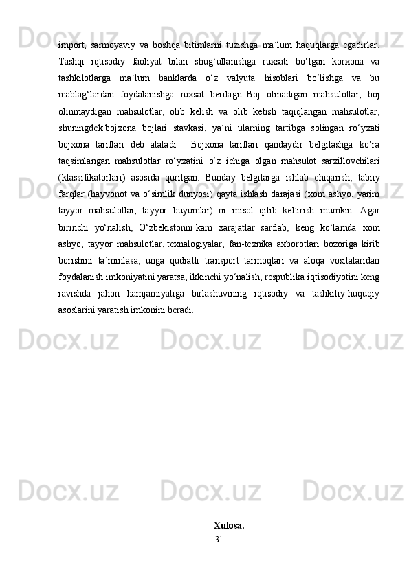 import,   sarmoyaviy   va   boshqa   bitimlarni   tuzishga   ma`lum   haquqlarga   egadirlar.
Tashqi   iqtisodiy   faoliyat   bilan   shug‘ullanishga   ruxsati   bo‘lgan   korxona   va
tashkilotlarga   ma`lum   banklarda   o‘z   valyuta   hisoblari   bo‘lishga   va   bu
mablag‘lardan   foydalanishga   ruxsat   berilagn.   Boj   olinadigan   mahsulotlar,   boj
olinmaydigan   mahsulotlar,   olib   kelish   va   olib   ketish   taqiqlangan   mahsulotlar,
shuningdek   bojxona   bojlari   stavkasi,   ya`ni   ularning   tartibga   solingan   ro‘yxati
bojxona   tariflari   deb   ataladi.     Bojxona   tariflari   qandaydir   belgilashga   ko‘ra
taqsimlangan   mahsulotlar   ro‘yxatini   o‘z   ichiga   olgan   mahsulot   sarxillovchilari
(klassifikatorlari)   asosida   qurilgan.   Bunday   belgilarga   ishlab   chiqarish,   tabiiy
farqlar   (hayvonot   va   o‘simlik   dunyosi)   qayta   ishlash   darajasi   (xom   ashyo,   yarim
tayyor   mahsulotlar,   tayyor   buyumlar)   ni   misol   qilib   keltirish   mumkin.   Agar
birinchi   yo‘nalish,   O‘zbekistonni   kam   xarajatlar   sarflab,   keng   ko‘lamda   xom
ashyo,   tayyor   mahsulotlar,   texnalogiyalar,   fan-texnika   axborotlari   bozoriga   kirib
borishini   ta`minlasa,   unga   qudratli   transport   tarmoqlari   va   aloqa   vositalaridan
foydalanish imkoniyatini yaratsa, ikkinchi yo‘nalish, respublika iqtisodiyotini keng
ravishda   jahon   hamjamiyatiga   birlashuvining   iqtisodiy   va   tashkiliy-huquqiy
asoslarini yaratish imkonini beradi. 
Xulosa.
31
