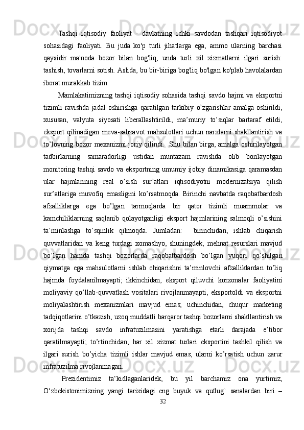 Tashqi   iqtisodiy   faoliyat   -   davlatning   ichki   savdodan   tashqari   iqtisodiyot
sohasidagi   faoliyati.   Bu   juda   ko'p   turli   jihatlarga   ega,   ammo   ularning   barchasi
qaysidir   ma'noda   bozor   bilan   bog'liq,   unda   turli   xil   xizmatlarni   ilgari   surish:
tashish, tovarlarni sotish. Aslida, bu bir-biriga bog'liq bo'lgan ko'plab havolalardan
iborat murakkab tizim.
Mamlakatimizning tashqi  iqtisodiy sohasida tashqi  savdo hajmi  va eksportni
tizimli   ravishda   jadal   oshirishga   qaratilgan   tarkibiy   o’zgarishlar   amalga   oshirildi,
xususan,   valyuta   siyosati   liberallashtirildi,   ma’muriy   to’siqlar   bartaraf   etildi,
eksport   qilinadigan   meva-sabzavot   mahsulotlari   uchun   narxlarni   shakllantirish   va
to’lovning bozor mexanizmi joriy qilindi.   Shu bilan birga, amalga oshirilayotgan
tadbirlarning   samaradorligi   ustidan   muntazam   ravishda   olib   borilayotgan
monitoring tashqi  savdo va eksportning umumiy ijobiy dinamikasiga  qaramasdan
ular   hajmlarining   real   o’sish   sur’atlari   iqtisodiyotni   modernizatsiya   qilish
sur’atlariga   muvofiq   emasligini   ko’rsatmoqda.   Birinchi   navbatda   raqobatbardosh
afzalliklarga   ega   bo’lgan   tarmoqlarda   bir   qator   tizimli   muammolar   va
kamchiliklarning   saqlanib   qolayotganligi   eksport   hajmlarining   salmoqli   o’sishini
ta’minlashga   to’sqinlik   qilmoqda.   Jumladan:     birinchidan,   ishlab   chiqarish
quvvatlaridan   va   keng   turdagi   xomashyo,   shuningdek,   mehnat   resurslari   mavjud
bo’lgan   hamda   tashqi   bozorlarda   raqobatbardosh   bo’lgan   yuqori   qo’shilgan
qiymatga   ega   mahsulotlarni   ishlab   chiqarishni   ta’minlovchi   afzalliklardan   to’liq
hajmda   foydalanilmayapti;   ikkinchidan,   eksport   qiluvchi   korxonalar   faoliyatini
moliyaviy   qo’llab-quvvatlash   vositalari   rivojlanmayapti,   eksportoldi   va   eksportni
moliyalashtirish   mexanizmlari   mavjud   emas;   uchinchidan,   chuqur   marketing
tadqiqotlarini o’tkazish, uzoq muddatli barqaror tashqi bozorlarni shakllantirish va
xorijda   tashqi   savdo   infratuzilmasini   yaratishga   etarli   darajada   e’tibor
qaratilmayapti;   to’rtinchidan,   har   xil   xizmat   turlari   eksportini   tashkil   qilish   va
ilgari   surish   bo’yicha   tizimli   ishlar   mavjud   emas,   ularni   ko’rsatish   uchun   zarur
infratuzilma rivojlanmagan.  
Prezidentimiz   ta‘kidlaganlaridek,   bu   yil   barchamiz   ona   yurtimiz,
O‘zbekistonimizning   yangi   tarixidagi   eng   buyuk   va   qutlug`   sanalardan   biri   –
32