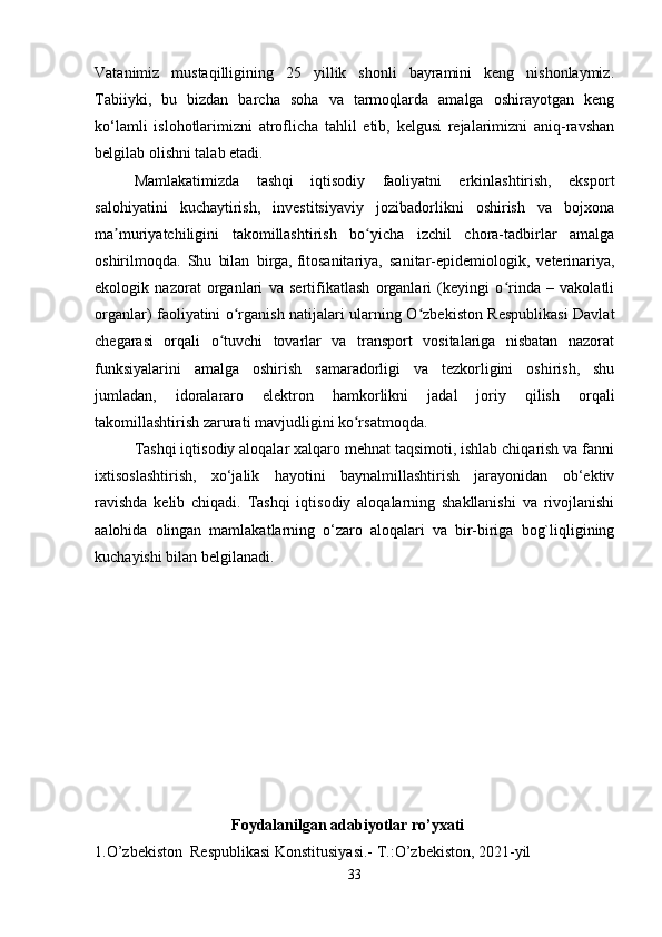Vatanimiz   mustaqilligining   25   yillik   shonli   bayramini   keng   nishonlaymiz.
Tabiiyki,   bu   bizdan   barcha   soha   va   tarmoqlarda   amalga   oshirayotgan   keng
ko‘lamli   islohotlarimizni   atroflicha   tahlil   etib,   kelgusi   rejalarimizni   aniq-ravshan
belgilab olishni talab etadi. 
Mamlakatimizda   tashqi   iqtisodiy   faoliyatni   erkinlashtirish,   eksport
salohiyatini   kuchaytirish,   investitsiyaviy   jozibadorlikni   oshirish   va   bojxona
ma muriyatchiligini   takomillashtirish   bo yicha   izchil   chora-tadbirlar   amalgaʼ ʻ
oshirilmoqda.   Shu   bilan   birga,   fitosanitariya,   sanitar-epidemiologik,   veterinariya,
ekologik   nazorat   organlari   va   sertifikatlash   organlari   (keyingi   o rinda   –   vakolatli	
ʻ
organlar) faoliyatini o rganish natijalari ularning O zbekiston Respublikasi Davlat	
ʻ ʻ
chegarasi   orqali   o tuvchi   tovarlar   va   transport   vositalariga   nisbatan   nazorat	
ʻ
funksiyalarini   amalga   oshirish   samaradorligi   va   tezkorligini   oshirish,   shu
jumladan,   idoralararo   elektron   hamkorlikni   jadal   joriy   qilish   orqali
takomillashtirish zarurati mavjudligini ko rsatmoqda.	
ʻ   
Tashqi iqtisodiy aloqalar xalqaro mehnat taqsimoti, ishlab chiqarish va fanni
ixtisoslashtirish,   xo‘jalik   hayotini   baynalmillashtirish   jarayonidan   ob‘ektiv
ravishda   kelib   chiqadi.   Tashqi   iqtisodiy   aloqalarning   shakllanishi   va   rivojlanishi
aalohida   olingan   mamlakatlarning   o‘zaro   aloqalari   va   bir-biriga   bog`liqligining
kuchayishi bilan belgilanadi.
                       Foydalanilgan adabiyotlar ro’yxati
1.O’zbekiston  Respublikasi Konstitusiyasi.- T.:O’zbekiston, 2021-yil
33