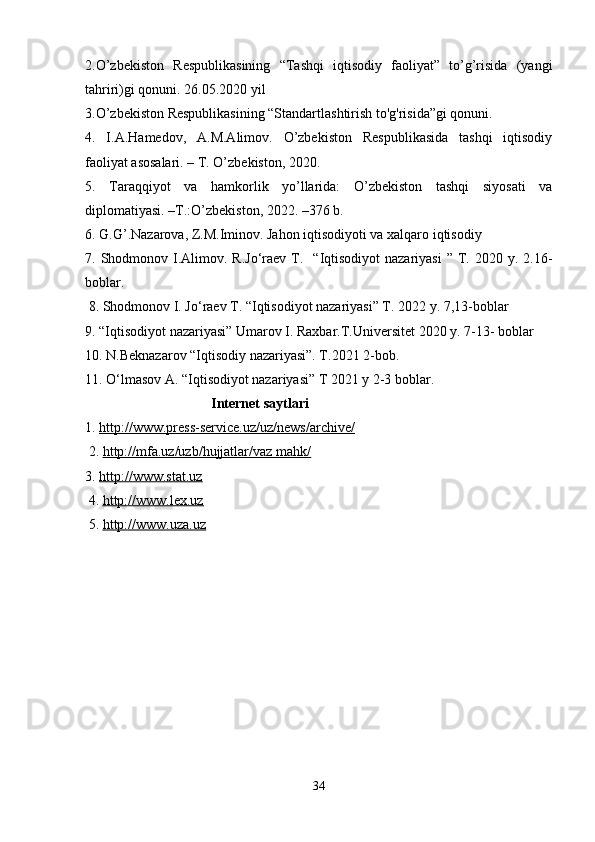 2.O’zbekiston   Respublikasining   “Tashqi   iqtisodiy   faoliyat”   to’g’risida   (yangi
tahriri)gi qonuni. 26.05.2020 yil
3.O’zbekiston Respublikasining “Standartlashtirish to'g'risida”gi qonuni.
4.   I.A.Hamedov,   A.M.Alimov.   O’zbekiston   Respublikasida   tashqi   iqtisodiy
faoliyat asosalari. – T. O’zbekiston, 2020.
5.   Taraqqiyot   va   hamkorlik   yo’llarida:   O’zbekiston   tashqi   siyosati   va
diplomatiyasi. –T.:O’zbekiston, 2022. –376 b.
6.  G.G’.Nazarova, Z.M.Iminov. Jahon iqtisodiyoti va xalqaro iqtisodiy
7. Shodmonov  I.Alimov. R.Jo‘raev  T.    “Iqtisodiyot  nazariyasi  ”  T. 2020  y. 2.16-
boblar. 
 8. Shodmonov I. Jo‘raev T. “Iqtisodiyot nazariyasi” T. 2022 y. 7,13-boblar
9. “Iqtisodiyot nazariyasi” Umarov I. Raxbar.T.Universitet 2020 y. 7-13- boblar
10. N.Beknazarov “Iqtisodiy nazariyasi”. T.2021 2-bob. 
11. O‘lmasov A. “Iqtisodiyot nazariyasi” T 2021 y 2-3 boblar.  
                                    Internet saytlari
1.  http://www.press-service.uz/uz/news/archive/
 2.  http://mfa.uz/uzb/hujjatlar/vaz mahk/  
3.  http://www.stat.uz
 4.  http://www.lex.uz
 5.  http://www.uza.uz
34
