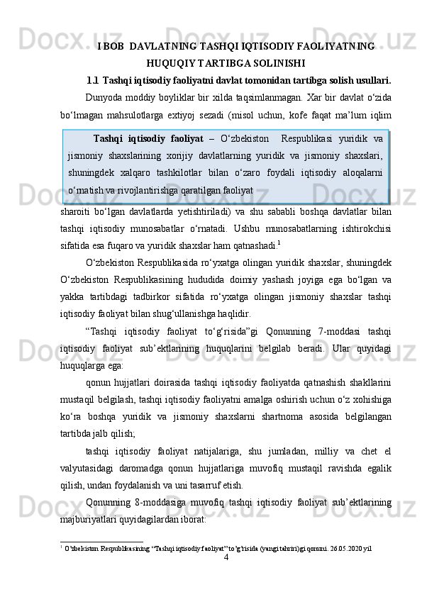I BOB   DAVLATNING  T ASHQI IQTISODIY FAOLIYATNING
HUQUQIY TARTIBGA SOLINISHI
1.1  Tashqi iqtisodiy faoliyatni davlat tomonidan tartibga solish usullari.
Dunyoda moddiy boyliklar  bir xilda taqsimlanmagan. Xar  bir davlat  o‘zida
bo‘lmagan   mahsulotlarga   extiyoj   sezadi   (misol   uchun,   kofe   faqat   ma’lum   iqlim
sharoiti   bo‘lgan   davlatlarda   yetishtiriladi)   va   shu   sababli   boshqa   davlatlar   bilan
tashqi   iqtisodiy   munosabatlar   o‘rnatadi.   Ushbu   munosabatlarning   ishtirokchisi
sifatida esa fuqaro va yuridik shaxslar ham qatnashadi. 1
 
O‘zbekiston Respublikasida  ro‘yxatga olingan yuridik shaxslar, shuningdek
O‘zbekiston   Respublikasining   hududida   doimiy   yashash   joyiga   ega   bo‘lgan   va
yakka   tartibdagi   tadbirkor   sifatida   ro‘yxatga   olingan   jismoniy   shaxslar   tashqi
iqtisodiy faoliyat bilan shug‘ullanishga haqlidir.
“Tashqi   iqtisodiy   faoliyat   to‘g‘risida”gi   Qonunning   7-moddasi   tashqi
iqtisodiy   faoliyat   sub’ektlarining   huquqlarini   belgilab   beradi.   Ular   quyidagi
huquqlarga ega:
qonun   hujjatlari   doirasida   tashqi   iqtisodiy   faoliyatda   qatnashish   shakllarini
mustaqil belgilash, tashqi iqtisodiy faoliyatni amalga oshirish uchun o‘z xohishiga
ko‘ra   boshqa   yuridik   va   jismoniy   shaxslarni   shartnoma   asosida   belgilangan
tartibda jalb qilish;
tashqi   iqtisodiy   faoliyat   natijalariga,   shu   jumladan,   milliy   va   chet   el
valyutasidagi   daromadga   qonun   hujjatlariga   muvofiq   mustaqil   ravishda   egalik
qilish, undan foydalanish va uni tasarruf etish.
Qonunning   8-moddasiga   muvofiq   tashqi   iqtisodiy   faoliyat   sub’ektlarining
majburiyatlari quyidagilardan iborat: 
1
  O’zbekiston Respublikasining “Tashqi iqtisodiy faoliyat” to’g’risida (yangi tahriri)gi qonuni. 26.05.2020 yil
4Tashqi   iqtisodiy   faoliyat   –   O‘zbekiston     Respublikasi   yuridik   va
jismoniy   shaxslarining   xorijiy   davlatlarning   yuridik   va   jismoniy   shaxslari,
shuningdek   xalqaro   tashkilotlar   bilan   o‘zaro   foydali   iqtisodiy   aloqalarni
o‘rnatish va rivojlantirishga qaratilgan faoliyat   