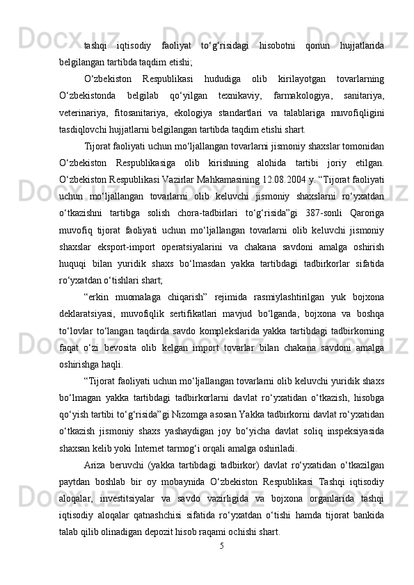 tashqi   iqtisodiy   faoliyat   to‘g‘risidagi   hisobotni   qonun   hujjatlarida
belgilangan tartibda taqdim etishi;
O‘zbekiston   Respublikasi   hududiga   olib   kirilayotgan   tovarlarning
O‘zbekistonda   belgilab   qo‘yilgan   texnikaviy,   farmakologiya,   sanitariya,
veterinariya,   fitosanitariya,   ekologiya   standartlari   va   talablariga   muvofiqligini
tasdiqlovchi hujjatlarni belgilangan tartibda taqdim etishi shart.
Tijorat faoliyati uchun mo‘ljallangan tovarlarni jismoniy shaxslar tomonidan
O‘zbekiston   Respublikasiga   olib   kirishning   alohida   tartibi   joriy   etilgan.
O‘zbekiston Respublikasi Vazirlar Mahkamasining 12.08.2004 y. “ Tijorat faoliyati
uchun   mo‘ljallangan   tovarlarni   olib   keluvchi   jismoniy   shaxslarni   ro‘yxatdan
o‘tkazishni   tartibga   solish   chora-tadbirlari   to‘g‘risida”gi   387-sonli   Qaroriga
muvofiq   tijorat   faoliyati   uchun   mo‘ljallangan   tovarlarni   olib   keluvchi   jismoniy
shaxslar   eksport-import   operatsiyalarini   va   chakana   savdoni   amalga   oshirish
huquqi   bilan   yuridik   shaxs   bo‘lmasdan   yakka   tartibdagi   tadbirkorlar   sifatida
ro‘yxatdan o‘tishlari shart; 
“erkin   muomalaga   chiqarish”   rejimida   rasmiylashtirilgan   yuk   bojxona
deklaratsiyasi,   muvofiqlik   sertifikatlari   mavjud   bo‘lganda,   bojxona   va   boshqa
to‘lovlar   to‘langan   taqdirda   savdo   komplekslarida   yakka   tartibdagi   tadbirkorning
faqat   o‘zi   bevosita   olib   kelgan   import   tovarlar   bilan   chakana   savdoni   amalga
oshirishga haqli. 
“Tijorat faoliyati uchun mo‘ljallangan tovarlarni olib keluvchi yuridik shaxs
bo‘lmagan   yakka   tartibdagi   tadbirkorlarni   davlat   ro‘yxatidan   o‘tkazish,   hisobga
qo‘yish tartibi to‘g‘risida”gi Nizomga asosan Yakka tadbirkorni davlat ro‘yxatidan
o‘tkazish   jismoniy   shaxs   yashaydigan   joy   bo‘yicha   davlat   soliq   inspeksiyasida
shaxsan kelib yoki Internet tarmog‘i orqali amalga oshiriladi. 
Ariza   beruvchi   (yakka   tartibdagi   tadbirkor)   davlat   ro‘yxatidan   o‘tkazilgan
paytdan   boshlab   bir   oy   mobaynida   O‘zbekiston   Respublikasi   Tashqi   iqtisodiy
aloqalar,   investitsiyalar   va   savdo   vazirligida   va   bojxona   organlarida   tashqi
iqtisodiy   aloqalar   qatnashchisi   sifatida   ro‘yxatdan   o‘tishi   hamda   tijorat   bankida
talab qilib olinadigan depozit hisob raqami ochishi shart.  
5 