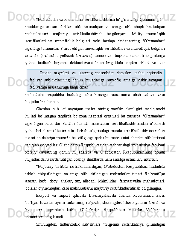 “Mahsulotlar va xizmatlarni sertifikatlashtirish to‘g‘risida”gi Qonunning 14-
moddasiga   asosan   chetdan   olib   kelinadigan   va   chetga   olib   chiqib   ketiladigan
mahsulotlarni   majburiy   sertifikatlashtirish   belgilangan.   Milliy   muvofiqlik
sertifikatlari   va   muvofiqlik   belgilari   yoki   boshqa   davlatlarning   "O‘zstandart"
agentligi tomonidan e’tirof etilgan muvofiqlik sertifikatlari va muvofiqlik belgilari
arizachi   (mahsulot   yetkazib   beruvchi)   tomonidan   bojxona   nazorati   organlariga
yukka   taalluqli   bojxona   deklaratsiyasi   bilan   birgalikda   taqdim   etiladi   va   ular
mahsulotni   respublika   hududiga   olib   kirishga   ruxsatnoma   olish   uchun   zarur
hujjatlar hisoblanadi.  
Chetdan   olib   kelinayotgan   mahsulotning   xavfsiz   ekanligini   tasdiqlovchi
hujjati   bo‘lmagan   taqdirda   bojxona   nazorati   organlari   bu   xususda   "O‘zstandart"
agentligini   xabardor   etadilar   hamda   mahsulotni   sertifikatlashtirishdan   o‘tkazish
yoki chet el sertifikatini e’tirof etish to‘g‘risidagi masala sertifikatlashtirish milliy
tizimi qoidalariga muvofiq hal etilgunga qadar bu mahsulotni chetdan olib kirishni
taqiqlab qo‘yadilar.  O‘zbekiston Respublikasidan tashqaridagi investitsiya faoliyati
xorijiy   davlatning   qonun   hujjatlarida   va   O‘zbekiston   Respublikasining   qonun
hujjatlarida nazarda tutilgan boshqa shakllarda ham amalga oshirilishi mumkin.
“Majburiy   tartibda   sertifikatlanadigan,   O‘zbekiston   Respublikasi   hududida
ishlab   chiqariladigan   va   unga   olib   kiriladigan   mahsulotlar   turlari   Ro‘yxati”ga
asosan   kofe,   choy,   shakar,   tuz,   alkogol   ichimliklar,   farmasevtika   mahsulotlari,
bolalar o‘yinchoqlari kabi mahsulotlarni majburiy sertifikatlashtirish belgilangan. 
Eksport   va   import   qilinishi   litsenziyalanishi   hamda   kvotalanishi   zarur
bo‘lgan   tovarlar   ayrim   turlarining   ro‘yxati,   shuningdek   litsenziyalarni   berish   va
kvotalarni   taqsimlash   tartibi   O‘zbekiston   Respublikasi   Vazirlar   Mahkamasi
tomonidan belgilanadi.
Shuningdek,   tadbirkorlik   sub’ektlari   “Gigienik   sertifikatsiya   qilinadigan
6Davlat   organlari   va   ularning   mansabdor   shaxslari   tashqi   iqtisodiy
faoliyat   sub’ektlarining   qonun   hujjatlariga   muvofiq   amalga   oshirilayotgan
faoliyatiga aralashishga haqli emas 